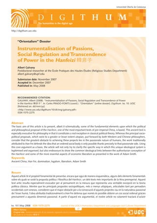 Universitat Oberta de Catalunya




                                 the humanities in the digital age


http://digithum.uoc.edu



       “Orientalism” Dossier

       Instrumentalisation of Passions,
       Social Regulation and Transcendence
       of Power in the Hanfeizi 韓非子
       Albert Galvany
       Postdoctoral researcher at the École Pratiques des Hautes Études (Religious Studies Department)
       albert.galvany@upf.edu

       Submission date: November 2007
       Accepted in: December 2007
       Published in: May 2008



       Recommended citAtion:
       GALVANY, Albert (2008). “Instrumentalisation of Passions, Social Regulation and Transcendence of Power
       in the Hanfeizi 韓非子”. In: Carles PRADO-FONTS (coord.). “Orientalism” [online dossier]. Digithum. Iss. 10. UOC
       [Retrieved on: dd/mm/yy].
       http://www.uoc.edu/digithum/10/dt/eng/galvany.pdf
       ISSN 1575-2275



Abstract
The basic aim of this article is to present, albeit it schematically, some of the fundamental elements upon which the political
and philosophical proposal of the Hanfeizi, one of the most important texts of pre-Imperial China, is based. This ancient text is
especially evocative for philosophy in that it constitutes a real exception in classical political theory. Whereas the principal socio-
political proposals, which were to a greater or lesser extent utopian, put forward by both Western and Chinese philosophers,
consider that the greatest obstacle to achieving these projects lies in the passionate nature of humans, the work traditionally
attributed to Han Fei defends the idea that an ordered social body is only possible thanks precisely to that passionate side. Using
this core argument as a basis, the article will not only try to clarify the specific way in which this unique ideological system is
legitimised and organised, but also endeavours to show the common ideological links between the authoritarian conception of
the Hanfeizi and some of the more essential aspects of economic liberalism as presented in the work of Adam Smith.
Keywords
Ancient China, Han Fei, domination, legalism, liberalism, Adam Smith



Resum
Aquest article té el propòsit fonamental de presentar, encara que sigui de manera esquemàtica, alguns dels elements fonamentals
sobre els quals se sosté la proposta política i filosòfica del Hanfeizi, un dels texts més importants de la Xina preimperial. Aquest
text antic resulta especialment evocador per al pensament en la mesura que representa una veritable excepció en la teoria
política clàssica. Mentre que les principals propostes sociopolítiques, més o menys utòpiques, articulades tant per pensadors
occidentals com xinesos, consideren que el major obstacle per a la consecució d’aquests projectes rau en la naturalesa passional
de l’ésser humà, l’obra atribuïda tradicionalment a Han Fei defensa que només és possible obtenir un cos social ordenat gràcies
precisament a aquesta dimensió passional. A partir d’aquest eix argumental, el nostre article no solament tractarà d’aclarir


Iss. 10 | May 2008        iSSn 1575-2275                      Journal of the UOC’s Humanities Department and Languages and Cultures Department
  Albert Galvany                                                                   17         Els estudis que impulsen la revista només s’indiquen a la primera pàgina.
  Original Borges Sáiz
  Federicotitle: Instrumentalización de las pasiones, regulación social y trascendencia
  del poder en el Hanfeizi 韓非子
 