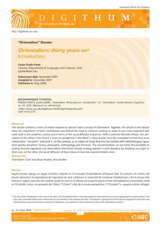 Universitat Oberta de Catalunya




                                the humanities in the digital age


http://digithum.uoc.edu



       “Orientalism” Dossier

       Orientalism: thirty years on*
       Introduction
       Carles Prado-Fonts
       Lecturer, Department of Languages and Cultures, UOC
       cprado@uoc.edu

       Submission date: November 2007
       Accepted in: December 2007
       Published in: May 2008




       ReCommended CitAtion:
       PRADO-FONTS, Carles (2008). “Orientalism: thirty years on. Introduction“. In: “Orientalism“ [online dossier]. Digithum.
       Iss. 10. UOC. [Retrieved on: dd/mm/yy].
       <http://www.uoc.edu/digithum/10/dt/eng/introduction.pdf>
       ISSN 1575-2275



Abstract
This dossier contains a series of articles inspired by Edward Said’s concept of Orientalism. Together, the articles in the dossier
show the importance of Said’s contribution and defend the need to continue working to make it even more important and
valid, both in the academic context and in terms of the social diffusion it deserves. With a common thematic thread –the per-
ception of the Other (“the Orient”) from our perspective (“the West”)– these articles shun the conception of East Asia as an
independent “discipline“ and treat it, on the contrary, as an ob�ect of study that must be tackled with methodological rigour
                          “
from specific disciplines: history, philosophy, anthropology and literature. This should facilitate, on one hand, the possibility of
putting forward arguments and observations that enrich already existing debates in each discipline by shedding new light on
them and, on the other, the social diffusion of these ideas on East Asia beyond limited circles.
Keywords
Orientalism, Said, East Asian Studies, Area Studies



Resum
Aquest dossier aplega un seguit d’articles inspirats en el concepte d’orientalisme d’Edward Said. En con�unt, els articles del
dossier demostren la importància de l’aportació de Said i defensen la necessitat de continuar treballant per a fer-la encara més
rellevant i vigent, tant dins del context acadèmic com en la difusió social que hi hauria d’estar inevitablement connectada. Amb
un fil temàtic comú –la percepció de l’Altre (“l’Orient”) des de la nostra perspectiva (“l’Occident”)– aquests articles defugen



* The text of this introduction is the result of the MEC I+D (HUM2005-08151) Interculturalidad de Asia oriental en la era de la globalización research pro�ect. The
  main ideas presented below were commented on and debated in the seminar East Asia: Orientalisms, Approaches and Disciplines organised by the Inter-Asia
  research group at the Autonomous University of Barcelona. I am grateful for the comments of those who attended the seminar.



Iss. 10 | May 2008        iSSn 1575-2275                    Journal of the UOC’s Humanities Department and Languages and Cultures Department
                                                                                                     Els estudis que impulsen la revista només s’indiquen a la primera pàgina.
  Carles Prado-Fonts
  Federico Borges Sáiz
  Original title: Orientalisme: a trenta anys vista. Introducció
 