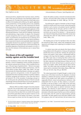 Universitat Oberta de Catalunya



                                                                                                     the humanities in the digital age

http://digithum.uoc.edu                                                                 Instrumentalisation of Passions, Social Regulation and…


behavioural schema, adapted to their most basic nature, until they                 interest. We address ourselves, not to the humanity but to their
make it their own and welcome it into themselves without even                      self-love, and never talk to them of their own necessities but
being aware of it. The ideal of this system lies in that finally, and as           of their own advantages. (A. Smith, 1986, pp. 118-119)
an effect of its brutality and its efficiency, the specific application
of the punishments or of the penalties proves to be completely                         By preferring the support of domestic to that of foreign
useless insofar as the subject has fully interiorised the desired                  industry, he intends only his own security; and by directing that
behavioural schema: the fund of passions and spontaneous urges                     industry in such a manner as its produce may be of greatest
(ziran 自然) becomes, thanks to the implacable application of this                   value, he intends only his own gain, and he is in this, as in
rigid behavioural schema, an automatic, predictable and perfectly                  many other cases, led by an invisible hand to promote an
domesticated behaviour. Faced with the challenge of governing                      end which was no part of his intention. […] By pursuing his
and administering a huge number of subjects, the conception                        own interest he frequently promotes that of the society more
of power designed by Han Fei found in that apparently simple                       effectually than when he really intends to promote it. (A.
system of punishments and rewards the key to achieving all of                      Smith, 1986, p. 32)
their ambitions: subject to and by their own natural inclinations,
these masses tend to become mere predictable objects that can be                    The dazzling prose of Han Fei reproduces these very ideas
manipulated, devoid of any capacity for resistance or opposition.               put forward by Adam Smith, indeed with prodigiously similar
Perfectly adapted to the pulsional nature of the human being, the               arguments and analogies when explaining his conception of social
disciplinary apparatus of punishments and rewards is no more, in                relationships:
fact, than the extension of the tendencies seen in natural flows
and cycles.                                                                            If a doctor lances boils and absorbs their blood without
                                                                                   being related at all to the patients, it is because the egotistical
                                                                                   benefit drives him to act like this. Similarly, the yearning for
                                                                                   fortune and wealth is what makes a wheelwright build his
The dream of the self-regulated                                                    carriages in the hope that the kingdom is prosperous; while
society: egoism and the invisible hand                                             the coffin maker does so trusting that there will be many
                                                                                   deaths. And this is not because one of them is charitable and
The true foundations of the social order designed by Han Fei,                      the other malevolent, but simply because if there are no rich
therefore, consist of establishing a device minutely calculated in                 individuals, the former will soon have no customers, just as if
the irrational, pulsional side to humans, in their insatiable thirst for           there are no deaths, neither will the latter be able to sell his
gain, in the pure logic of egotistical desire. “Altruism encourages                coffins. The coffin maker does not detest his fellow men by
resentment, while self-interest certifies social harmony”, Han Fei                 nature, but he is interested in them dying. (Qiyou, 2000, chap.
states without scruples (Qiyou, 2000, chap. XXXII). The logic                      XVII, pp. 322-323; chap. XIX, pp. 366-367)
that dominates the relationship between sovereign and subjects,
between governors and governed, in short, the equation that                         The natural government of legalist thought is similar to the
impregnates the entire social body and keeps it in perfect conditions           natural laws of the liberal economy; the despotism of celestial
of balance, prosperity and coherence is none other than that of                 regulation is related to the tyranny of market self-regulation by
self interest (li 利), of the calculation of advantage and gain (ji              means of the invisible hand. Both systems are grounded in a
計). On this point, the authoritarian theories of Han Fei coincide               supposedly efficient, natural and spontaneous mechanism, fully
astonishingly with the elemental theses of economic liberalism, as              independent from its actors, be they subjects or consumers.
explained by one of its leading authors, Adam Smith:5                           Founded on the law of desire, on the range of the most basic
                                                                                human instincts, Han Fei’s disciplinary apparatus and the market
        Whoever offers to another a bargain of any kind, proposes               logic of Adam Smith project an abstract mechanism of total
    to do this. Give me that which I want, and you shall have this              regulation, the efficiency of which depends on its ability to
    which you want, is the meaning of every such offer; and it is               remove itself from the desire of the people to whom it is applied:
    in this manner that we obtain from one another the far greater              domination of the latter requires that the source of this mechanism
    part of those good offices which we stand in need of. It is not             be transcendent, that the system be depersonalised, perfectly
    from benevolence of the butcher, the brewer or the baker                    inaccessible. The latter appears not to have been fulfilled in Han
    that we expect our dinner, but from the regard to their own                 Fei’s proposal; when all is said and done, this last instance from


 5. The first and best attempt at comparison between these philosophers corresponds to J. Levi (1992). “Gouvernement naturel, économie de marché et
    despotisme démocratique”. Le Genre Humain. No 26. pp. 141-161.


Iss. 10 | May 2008     iSSn 1575-2275
                                                                           23
  Albert Galvany
 