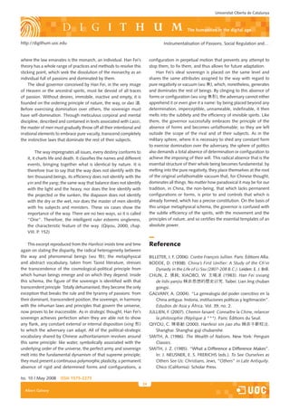 Universitat Oberta de Catalunya



                                                                                                    the humanities in the digital age

http://digithum.uoc.edu                                                               Instrumentalisation of Passions, Social Regulation and…


where the law emanates is the monarch, an individual. Han Fei’s               configuration in perpetual motion that prevents any attempt to
theory has a whole range of practices and methods to resolve this             stop them, to fix them, and thus allows for future adaptation.
sticking point, which seek the dissolution of the monarchy as an                  Han Fei’s ideal sovereign is placed on the same level and
individual full of passions and dominated by them.                            shares the same attributes assigned to the way with regard to
     The ideal governor conceived by Han Fei, in the very image               pure negativity or vacuum (wu 無), which, nonetheless, generates
of Heaven or the ancestral spirits, must be devoid of all traces              and dominates the rest of beings. By clinging to this absence of
of passion. Without desires, immobile, inactive and empty, it is              forms or configuration (wu xing 無形), the adversary cannot either
founded on the ordering principle of nature, the way, or dao 道.               apprehend it or even give it a name: by being placed beyond any
Before exercising domination over others, the sovereign must                  determination, imperceptible, unnameable, indefinable, it then
have self-domination. Through meticulous corporal and mental                  melts into the subtlety and the efficiency of invisible spirits. Like
discipline, described and contained in texts associated with Laozi,           them, the governor successfully embraces the principle of the
the master of men must gradually throw off all their intentional and          absence of forms and becomes unfathomable; so they are left
irrational elements to embrace pure vacuity, transcend completely             outside the scope of the rival and of their subjects. As in the
the instinctive laws that dominate the rest of their subjects.                military sphere, where it is necessary to shed any constant form
                                                                              to exercise domination over the adversary, the sphere of politics
         The way impregnates all issues, every destiny conforms to            also demands a total absence of determination or configuration to
   it, it charts life and death. It classifies the names and different        achieve the imposing of their will. This radical absence that is the
   events, bringing together what is identical by nature. It is               essential structure of their whole being becomes fundamental: by
   therefore true to say that the way does not identify with the              melting into the pure negativity, they place themselves at the root
   ten thousand beings, its efficiency does not identify with the             of the original unfathomable vacuum that, for Chinese thought,
   yin and the yang; the same way that balance does not identify              dominates all things. No matter how paradoxical it may be for our
   with the light and the heavy, nor does the line identify with              tradition, in China, the non-being, that which lacks permanent
   the projected or the sunken, the diapason does not identify                configurations or forms, is prior to and controls that which is
   with the dry or the wet, nor does the master of men identify               already formed, which has a precise constitution. On the basis of
   with his subjects and ministers. These six cases show the                  this unique metaphysical schema, the governor is confused with
   importance of the way. There are no two ways, so it is called              the subtle efficiency of the spirits, with the movement and the
   “One”. Therefore, the intelligent ruler esteems singleness,                principles of nature, and so certifies the essential templates of an
   the characteristic feature of the way. (Qiyou, 2000, chap.                 absolute power.
   VIII. P. 152)

    This excerpt reproduced from the Hanfeizi insists time and time           Reference
again on stating the disparity, the radical heterogeneity between
the way and phenomenal beings (wu 物); the metaphysical                        BILLETER, J. F. (2006). Contre François Jullien. Paris: Éditions Allia.
and abstract vocabulary, taken from Taoist literature, stresses               BODDE, D. (1938). China’s First Unifier: A Study of the Ch’in
                                                                                             1938).
                                                                                                  .
the transcendence of the cosmological-political principle from                    Dynasty in the Life of Li Ssu (280?-208 B.C.). Leiden: E. J. Brill.
which human beings emerge and on which they depend. Inside                    CHUN, Z. 張純; XIAOBO, W. 王曉波 (1983). Han Fei sixiang
this schema, the figure of the sovereign is identified with that                  de lishi yanjiu 韓非思想的歷史研究. Taibei: Lian Jing chuban
transcendent principle. Totally dehumanised, they become the only                 gongsi.
exception that breaks the rule and the tyranny of passions: from              GALVANY, A. (2004). “La genealogía del poder coercitivo en la
their dominant, transcendent position, the sovereign, in harmony                  China antigua: historia, instituciones políticas y legitimación”.
with the inhuman laws and principles that govern the universe,                    Estudios de Asia y África. Vol. 39, no. 2.
now proves to be inaccessible. As in strategic thought, Han Fei’s             JULLIEN, F. (2007). Chemin faisant: Connaître la Chine, relancer
sovereign achieves perfection when they are able not to show                      la philosophie (Réplique à ***). Paris: Éditions du Seuil.
any flank, any constant external or internal disposition (xing 形)             QIYOU, C. 陳奇猷 (2000). Hanfeizi xin jiao zhu 韓非子新校注.
to which the adversary can adapt. All of the political-strategic                  Shanghai: Shanghai guji chubanshe.
vocabulary shared by Chinese authoritarianism revolves around                 SMITH, A. (1986). The Wealth of Nations. New York: Penguin
this same principle: like water, symbolically associated with the                 Classics.
underlying order of the universe, the perfect army and sovereign              SMITH, J. Z. (1985). “What a Difference a Difference Makes”.
melt into the fundamental dynamism of that supreme principle;                     In: J. NEUSNER, E. S. FRERICHS (eds.). To See Ourselves as
they must present a continuous polymorphic plasticity, a permanent                Others See Us: Christians, Jews, “Others” in Late Antiquity.
absence of rigid and determined forms and configurations, a                       Chico (California): Scholar Press.

Iss. 10 | May 2008    iSSn 1575-2275
                                                                         24
  Albert Galvany
 