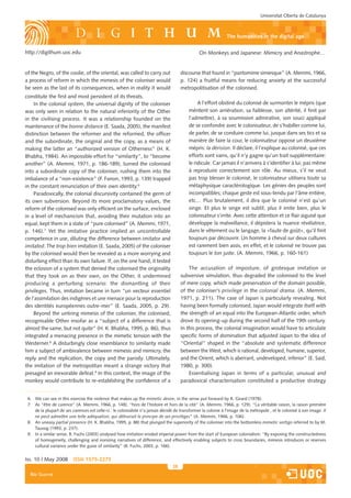 Universitat Oberta de Catalunya



                                                                                                               the humanities in the digital age

http://digithum.uoc.edu                                                                         On Monkeys and Japanese: Mimicry and Anastrophe…


of the Negro, of the coolie, of the oriental, was called to carry out                 discourse that found in “pantomime simiesque” (A. Memmi, 1966,
a process of reform in which the mimesis of the coloniser would                       p. 124) a fruitful means for reducing anxiety at the successful
be seen as the last of its consequences, when in reality it would                     metropolitisation of the colonised.
constitute the first and most persistent of its threats.
    In the colonial system, the universal dignity of the coloniser                             A l’effort obstiné du colonisé de surmonter le mépris (que
was only seen in relation to the natural inferiority of the Other                         méritent son arriération, sa faiblesse, son altérité, il finit par
in the civilising process. It was a relationship founded on the                           l’admettre), à sa soumission admirative, son souci appliqué
maintenance of the bonne distance (E. Saada, 2005), the manifest                          de se confondre avec le colonisateur, de s’habiller comme lui,
distinction between the reformer and the reformed, the officer                            de parler, de se conduire comme lui, jusque dans ses tics et sa
and the subordinate, the original and the copy, as a means of                             manière de faire la cour, le colonisateur oppose un deuxième
making the latter an “authorized version of Otherness” (H. K.                             mépris: la dérision. Il déclare, il l’explique au colonisé, que ces
Bhabha, 1984). An impossible effort for “similarity”, to “become                          efforts sont vains, qu’il n’y gagne qu’un trait supplémentaire:
another” (A. Memmi, 1971, p. 186-189), turned the colonised                               le ridicule. Car jamais il n’arrivera à s’identifier à lui, pas même
into a subordinate copy of the coloniser, rushing them into the                           à reproduire correctement son rôle. Au mieux, s’il ne veut
imbalance of a “non-existence” (F. Fanon, 1993, p. 139) trapped                           pas trop blesser le colonisé, le colonisateur utilisera toute sa
in the constant renunciation of their own identity.6                                      métaphysique caractèrologique. Les génies des peuples sont
    Paradoxically, the colonial discursivity contained the germ of                        incompatibles; chaque geste est sous-tendu par l’âme entière,
its own subversion. Beyond its more proclamatory values, the                              etc… Plus brutalement, il dira que le colonisé n’est qu’un
reform of the colonised was only efficient on the surface, enclosed                       singe. Et plus le singe est subtil, plus il imite bien, plus le
in a level of mechanicism that, avoiding their mutation into an                           colonisateur s’irrite. Avec cette attention et ce flair aiguisé que
equal, kept them in a state of “pure colonised” (A. Memmi, 1971,                          développe la malveillance, il dépistera la nuance révélatrice,
p. 146).7 Yet the imitative practice implied an uncontrollable                            dans le vêtement ou le langage, la «faute de goût», qu’il finit
competence in use, diluting the difference between imitator and                           toujours par découvrir. Un homme à cheval sur deux cultures
imitated. The trop bien imitation (E. Saada, 2005) of the coloniser                       est rarement bien assis, en effet, et le colonisé ne trouve pas
by the colonised would then be revealed as a more worrying and                            toujours le ton juste. (A. Memmi, 1966, p. 160-161)
disturbing effect than its own failure. If, on the one hand, it tested
the eclosion of a system that denied the colonised the originality                        The accusation of imposture, of grotesque imitation or
that they took on as their own, on the Other, it undermined                           subversive simulation, thus degraded the colonised to the level
producing a perturbing scenario: the dismantling of their                             of mere copy, which made preservation of the domain possible,
privileges. Thus, imitation became in turn “un vecteur essentiel                      of the coloniser’s privilege in the colonial drama. (A. Memmi,
de l’assimilation des indigènes et une menace pour la reproduction                    1971, p. 211). The case of Japan is particularly revealing. Not
des identités européennes outre-mer” (E. Saada, 2005, p. 29).                         having been formally colonised, Japan would integrate itself with
    Beyond the untiring mimesis of the coloniser, the colonised,                      the strength of an equal into the European-Atlantic order, which
recognisable Other insofar as a “subject of a difference that is                      drove its opening-up during the second half of the 19th century.
almost the same, but not quite” (H. K. Bhabha, 1995, p. 86), thus                     In this process, the colonial imagination would have to articulate
integrated a menacing presence in the mimetic tension with the                        specific forms of domination that adjusted Japan to the idea of
Westerner.8 A disturbingly close resemblance to similarity made                       “Oriental” shaped in the “absolute and systematic difference
him a subject of ambivalence between mimesis and mimicry, the                         between the West, which is rational, developed, humane, superior,
reply and the replication, the copy and the parody. Ultimately,                       and the Orient, which is aberrant, undeveloped, inferior” (E. Said,
the imitation of the metropolitan meant a strange victory that                        1980, p. 300).
presaged an inexorable defeat.9 In this context, the image of the                         Essentialising Japan in terms of a particular, unusual and
monkey would contribute to re-establishing the confidence of a                        paradoxical characterisation constituted a productive strategy


 6. We can see in this exercise the violence that makes up the mimetic desire, in the sense put forward by R. Girard (1978).
 7. As “être de carence” (A. Memmi, 1966, p. 148), “hors de l’histoire et hors de la cité” (A. Memmi, 1966, p. 129). “La véritable raison, la raison première
    de la plupart de ses carences est celle-ci : le colonialiste n’a jamais décidé de transformer la colonie à l’image de la métropole , et le colonisé à son image. Il
    ne peut admettre une telle adéquation, qui détruirait le principe de ses privilèges” (A. Memmi, 1966, p. 106).
 8. An uneasy partial presence (H. K. Bhabha, 1995, p. 88) that plunged the superiority of the coloniser into the bottomless mimetic vertigo referred to by M.
    Taussig (1993, p. 237).
 9. In a similar sense, B. Fuchs (2003) analysed how imitation eroded imperial power from the start of European colonialism: “By exposing the constructedness
    of homogeneity, challenging and ironizing narratives of difference, and effectively enabling subjects to cross boundaries, mimesis introduces or reserves
    cultural variance under the guise of similarity” (B. Fuchs, 2003, p. 166).


Iss. 10 | May 2008        iSSn 1575-2275
                                                                                 28
  Blai Guarné
 