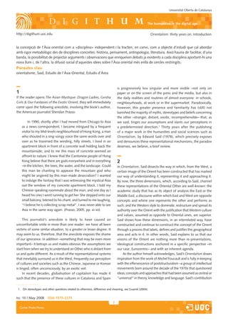 Universitat Oberta de Catalunya



                                                                                                      the humanities in the digital age

http://digithum.uoc.edu                                                                                   Orientalism: thirty years on. Introduction


la concepció de l’Àsia oriental com a «disciplina» independent i la tracten, en canvi, com a ob�ecte d’estudi que cal abordar
amb rigor metodològic des de disciplines concretes: història, pensament, antropologia, literatura. Això hauria de facilitar, d’una
banda, la possibilitat de pro�ectar arguments i observacions que enriqueixin debats �a existents a cada disciplina aportant-hi una
nova llum i, de l’altra, la difusió social d’aquestes idees sobre l’Àsia oriental més enllà de cercles restringits.
Paraules clau
orientalisme, Said, Estudis de l’Àsia Oriental, Estudis d’Àrea



                                                                               is progressively less singular and more visible –not only on
1                                                                              paper or on the screen of the press and the media, but also in
If the reader opens The Asian Mystique: Dragon Ladies, Geisha                  the daily realities and routines of almost everyone: in schools,
Girls  Our Fantasies of the Exotic Orient, they will immediately              neighbourhoods, at work or in the supermarket. Paradoxically,
come upon the following anecdote, involving the book’s author,                 however, this greater presence and familiarity has (still) not
the American �ournalist Sheridan Prasso:                                       banished the ma�ority of myths, stereotypes and beliefs concerning
                                                                               the other –stranger, distant, exotic, incomprehensible– that, as
          In 1990, shortly after I had moved from Chicago to Asia              we said, tinges our assumptions and slants our perceptions in
     as a news correspondent, I became intrigued by a frequent                 a predetermined direction.1 Thirty years after the publishing
     visitor to my Mid-levels neighbourhood of Hong Kong, a man                of a ma�or work in the humanities and social sciences such as
     who shouted in a sing-songy voice the same words over and                 Orientalism, by Edward Said (1978), which precisely exposes
     over as he traversed the winding, hilly streets. I lived in an            and denounces these representational mechanisms, the paradox
     apartment block in front of a concrete wall holding back the              deserves, we believe, a brief review.
     mountainside, and to me this mass of concrete seemed an
     affront to nature. I knew that the Cantonese people of Hong
     Kong believe that there are gods everywhere and in everything             2
     –in the kitchen, the trees, the water, and the landscape. Could           In Orientalism, Said dissects the way in which, from the West, a
     this man be chanting to appease the mountain god who                      certain image of the Orient has been constructed that has marked
     might be angered by this man-made desecration? I wanted                   our way of understanding it, representing it and approaching it.
     to indulge the fantasy that I was witnessing the mystical Asia            By now, the three dimensions, which, according to Said, channel
     out the window of my concrete apartment block. I told my                  these representations of the Oriental Other are well-known: the
     Chinese-speaking roommate about the man, and one day as I                 academic study that has as its ob�ect of analysis the East or the
     heard his cries I went running to get her. She stepped onto our           Middle East; a discourse within which East and West are opposite
     small balcony, listened to his chant, and turned to me laughing,          concepts and where one represents the other and performs as
     “I believe he is collecting scrap metal”. I was never able to see         such; and the Western style to dominate, restructure and spread its
     Asia in the same way again. (Prasso, 2005, pp. xi-xii)                    authority over the Orient with the �ustification that Western culture
                                                                               and values, assumed as opposite to Oriental ones, are superior.
     This �ournalist’s anecdote is likely to have caused an                    Said shows how these dimensions, in an interrelated way, have
uncomfortable smile in more than one reader: we have all been                  constructed and continue to construct the concept of the Orient
victims of some similar situation, to a greater or lesser degree. It           through a process that labels, defines and �ustifies this geographical
may seem to us, therefore, that the anecdote exposes the shame                 area and acts in it. In other words, Said explains to us that our
of our ignorance. In addition –something that may be even more                 visions of the Orient are nothing more than re-presentations,
important– it betrays us and makes obvious the assumptions we                  ideological constructions anchored in a specific perspective –in
start from when we try to understand an Other who is distant from              our case, Eurocentric– and with an inherent agenda.
us and quite different. As a result of the representational systems                As the author himself acknowledges, Said’s Orientalism draws
that inevitably surround us in the West, frequently our perception             inspiration from the work of Michel Foucault and is fully in keeping
of cultures and societies such as the Chinese, Japanese or Korean              with the effervescence of poststructuralism –a group of intellectual
is tinged, often unconsciously, by an exotic veil.                             movements born around the decade of the 1970s that questioned
     In recent decades, globalisation of capitalism has made it                ideas, concepts and approaches that had been assumed as central or
such that the presence of these cultures in Catalonia and Spain                “universal“ in theory, knowledge and language. Said’s contribution


 1. On stereotypes and other questions related to otherness, difference and meaning, see �uarné (200�).


Iss. 10 | May 2008       iSSn 1575-2275
                                                                           
    Carles Prado-Fonts
 