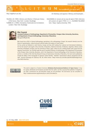 Universitat Oberta de Catalunya



                                                                                                 the humanities in the digital age

http://digithum.uoc.edu                                                             On Monkeys and Japanese: Mimicry and Anastrophe…


TAUSSIG, M. (1993). Mimesis and Alterity: A Particular History             VALIGNANO, A. Sumario de las cosas de Japón (1583). Adiciones
   of the Senses. New York / London: Routledge.                               del sumario de Japón (1592). In: J. L. ÁLVAREZ-TALADRIZ
TURNER, B. S. (1994). Orientalism, Postmodernism  Globalism.                 (ed.). Tokyo: Sophia University, 1954.
   London / New York: Routledge.




                  Blai Guarné
                  assistant Professor of anthropology, department of Humanities, Pompeu Fabra University, Barcelona,
                  and department of Social anthropology, University of Barcelona
                  blai.guarne@upf.edu

                  Blai Guarné has a PhD in Cultural Anthropology, specialising in the anthropology of Japan. His research interests cover the
                  theory of representation, cultural and post-colonial studies and analysis of visual culture.
                  He has carried out fieldwork in Latin America, Europe and Asia with funding from national and international institutions.
                  He has led research and taught at the University of Barcelona, National University of Misiones, Argentina, Eötvös Loránd
                  University of Budapest, Hungary, and The University of Tokyo, Japan, where he was a Visiting Scholar with a grant from the
                  Japanese Government. He currently holds the post of Assistant Professor of Anthropology in the Department of Humanities
                  of the Pompeu Fabra University, Barcelona, and in the Department of Social Anthropology of the University of Barcelona,
                  and he is a member of the Inter-Asia Research Group at Autonomous University of Barcelona. His most recent publications
                  include the edition of the monograph on Japanese cultural identity: “Identitat i representació cultural: perspectives des del
                  Japó”, Revista d’Etnologia de Catalunya, No. 29, online version: http://www.raco.cat/index.php/RevistaEtnologia/issue/
                  view/4633/showToc




                             This work is subject to a Creative Commons attribution-noncommercial-noderivs 2.5 Spain licence. It may
                             be copied, distributed and broadcast provided that the author and the e-journal that publishes it (Digithum)
                             are cited. Commercial use and derivative works are not permitted. The full licence can be consulted on
                             http://creativecommons.org/licenses/by-nc-nd/2.5/es/deed.en.




Iss. 10 | May 2008   iSSn 1575-2275
                                                                      36
  Blai Guarné
 