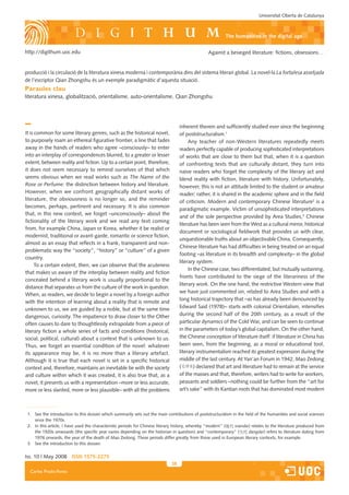 Universitat Oberta de Catalunya



                                                                                                           The humanities in the digital age

http://digithum.uoc.edu                                                                          Against a besieged literature: fictions, obsessions…


producció i la circulació de la literatura xinesa moderna i contemporània dins del sistema literari global. La novel·la La fortalesa assetjada
de l’escriptor Qian Zhongshu és un exemple paradigmàtic d’aquesta situació.
Paraules clau
literatura xinesa, globalització, orientalisme, auto-orientalisme, Qian Zhongshu




                                                                                   inherent therein and sufficiently studied ever since the beginning
It is common for some literary genres, such as the historical novel,               of poststructuralism.1
to purposely roam an ethereal figurative frontier, a line that fades                    Any teacher of non-Western literatures repeatedly meets
away in the hands of readers who agree –consciously– to enter                      readers perfectly capable of producing sophisticated interpretations
into an interplay of correspondences blurred, to a greater or lesser               of works that are close to them but that, when it is a question
extent, between reality and fiction. Up to a certain point, therefore,             of confronting texts that are culturally distant, they turn into
it does not seem necessary to remind ourselves of that which                       naive readers who forget the complexity of the literary act and
seems obvious when we read works such as The Name of the                           blend reality with fiction, literature with history. Unfortunately,
Rose or Perfume: the distinction between history and literature.                   however, this is not an attitude limited to the student or amateur
However, when we confront geographically distant works of                          reader; rather, it is shared in the academic sphere and in the field
literature, the obviousness is no longer so, and the reminder                      of criticism. Modern and contemporary Chinese literature2 is a
becomes, perhaps, pertinent and necessary. It is also common
                                                                                   paradigmatic example. Victim of unsophisticated interpretations
that, in this new context, we forget –unconsciously– about the
                                                                                   and of the sole perspective provided by Area Studies,3 Chinese
fictionality of the literary work and we read any text coming
                                                                                   literature has been seen from the West as a cultural mirror, historical
from, for example China, Japan or Korea, whether it be realist or
                                                                                   document or sociological fieldwork that provides us with clear,
modernist, traditional or avant-garde, romantic or science fiction,
                                                                                   unquestionable truths about an objectivable China. Consequently,
almost as an essay that reflects in a frank, transparent and non-
                                                                                   Chinese literature has had difficulties in being treated on an equal
problematic way the “society”, “history” or “culture” of a given
                                                                                   footing –as literature in its breadth and complexity– in the global
country.
                                                                                   literary system.
      To a certain extent, then, we can observe that the acuteness
                                                                                        In the Chinese case, two differentiated, but mutually sustaining,
that makes us aware of the interplay between reality and fiction
                                                                                   fronts have contributed to the siege of the literariness of the
concealed behind a literary work is usually proportional to the
                                                                                   literary work. On the one hand, the restrictive Western view that
distance that separates us from the culture of the work in question.
                                                                                   we have just commented on, related to Area Studies and with a
When, as readers, we decide to begin a novel by a foreign author
                                                                                   long historical trajectory that –as has already been denounced by
with the intention of learning about a reality that is remote and
unknown to us, we are guided by a noble, but at the same time                      Edward Said (1978)– starts with colonial Orientalism, intensifies
dangerous, curiosity. The impatience to draw closer to the Other                   during the second half of the 20th century, as a result of the
often causes to dare to thoughtlessly extrapolate from a piece of                  particular dynamics of the Cold War, and can be seen to continue
literary fiction a whole series of facts and conditions (historical,               in the parameters of today’s global capitalism. On the other hand,
social, political, cultural) about a context that is unknown to us.                the Chinese conception of literature itself: if literature in China has
Thus, we forget an essential condition of the novel: whatever                      been seen, from the beginning, as a moral or educational tool,
its appearance may be, it is no more than a literary artefact.                     literary instrumentalism reached its greatest expression during the
Although it is true that each novel is set in a specific historical                middle of the last century. At Yan’an Forum in 1942, Mao Zedong
context and, therefore, maintains an inevitable tie with the society               (       ) declared that art and literature had to remain at the service
and culture within which it was created, it is also true that, as a                of the masses and that, therefore, writers had to write for workers,
novel, it presents us with a representation –more or less accurate,                peasants and soldiers –nothing could be further from the “art for
more or less slanted, more or less plausible– with all the problems                art’s sake” with its Kantian roots that has dominated most modern



 1. See the introduction to this dossier which summarily sets out the main contributions of poststructuralism in the field of the humanities and social sciences
    since the 1970s.
 2. In this article, I have used the characteristic periods for Chinese literary history, whereby “modern” (   xiandai) relates to the literature produced from
    the 1920s onwoards (the specific year varies depending on the historian in question) and “contemporary” (          dangdai) refers to literature dating from
    1976 onwards, the year of the death of Mao Zedong. These periods differ greatly from those used in European literary contexts, for example.
 3. See the introduction to this dossier.


Iss. 10 | May 2008 iSSn 1575-2275
                                                                              38
  Carles Prado-Fonts
 