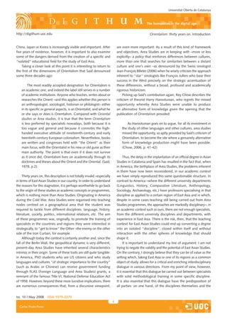 Universitat Oberta de Catalunya



                                                                                                      the humanities in the digital age

http://digithum.uoc.edu                                                                                  Orientalism: thirty years on. Introduction


China, Japan or Korea is increasingly visible and important. After              are even more important. As a result of this kind of framework
five years of existence, however, it is important to also examine               and ob�ectives, Area Studies are in keeping with –more or less
some of the dangers derived from the creation of a specific and                 explicitly– a policy that reinforces differences between cultures,
“isolated“ educational field for the study of East Asia.                        more than one that searches for similarities between a distant
    Taking a closer look at this point it is interesting to return to           culture and one’s own –as denounced by the Swiss sinologist
the first of the dimensions of Orientalism that Said denounced                  Jean-François Billeter (2006) when he wisely criticises the approach
some three decades ago:                                                         inherent to “star“ sinologists like François Jullien who base their
                                                                                success in the West precisely on the strategic accentuation of
         The most readily accepted designation for Orientalism is               these differences, without a broad, profound and academically
    an academic one, and indeed the label still serves in a number              rigorous historicism.
    of academic institutions. Anyone who teaches, writes about or                    Picking up Said’s contribution again, Rey Chow describes the
    researches the Orient –and this applies whether this person is              criticism of theorist Harry Harootunian, who regrets the missed
    an anthropologist, sociologist, historian or philologist– either            opportunity whereby Area Studies were unable to produce
    in its specific or general aspects, is an Orientalist, and what he          an alternative form of knowledge given the opening that the
    or she says or does is Orientalism. Compared with Oriental                  publication of Orientalism provided:
    studies or Area studies, it is true that the term Orientalism
    is less preferred by specialists nowadays, both because it is                       As Harootunian goes on to argue, for all its investment in
    too vague and general and because it connotes the high-                         the study of other languages and other cultures, area studies
    handed executive attitude of nineteenth-century and early                       missed the opportunity, so aptly provided by Said’s criticism of
    twentieth-century European colonialism. Nevertheless, books                     Orientalism, to become the site where a genuinely alternative
    are written and congresses held with “the Orient” as their                      form of knowledge production might have been possible.
    main focus, with the Orientalist in his new or old guise as their               (Chow, 2006, p. �1-�2)
    main authority. The point is that even if it does not survive
    as it once did, Orientalism lives on academically through its                     Thus, the delay in the implantation of an official degree in Asian
    doctrines and theses about the Orient and the Oriental. (Said,              Studies in Catalonia and Spain has resulted in the fact that, when
    1978, p.2)                                                                  in America, the birthplace of Area Studies, the problems inherent
                                                                                in them have now been reconsidered, in our academic context
     Thirty years on, this description is not totally invalid –especially       we have simply reproduced this same questionable structure. In
in terms of East Asian Studies in our country. In order to understand           contrast to America –where the different university departments
the reasons for this stagnation, it is perhaps worthwhile to go back            (Linguistics, History, Comparative Literature, Anthropology,
to the origin of these studies as academic concepts or programmes,              Sociology, Archaeology, etc.) have professors specialising in that
which is nothing more than Area Studies. Originating in America                 discipline as applied to a certain region of East Asia and in which,
during the Cold War, Area Studies were organised into teaching                  despite in some cases teaching still being carried out from Area
nodes centred on a geographical area that the student was                       Studies programmes, the approaches are markedly disciplinary–, in
required to tackle from different disciplines: language, history,               an academic context such as ours, there are not enough specialists,
literature, society, politics, international relations, etc. The aim            from the different university disciplines and departments, with
of these programmes was, originally, to promote the training of                 experience in East Asia. There is the risk, then, that the teaching
specialists in the countries and regions they were interested in                context for East Asian Studies could end up converting a degree
strategically, to “get to know“ the Other –the enemy on the other               into an isolated “discipline“, closed within itself and without
side of the Iron Curtain, for example.                                          interaction with the other spheres of knowledge that should
     Although today the context is certainly another and, since the             shape it.
fall of the Berlin Wall, the geopolitical dynamic is very different,                  It is important to understand my line of argument: I am not
present-day Area Studies have inherited several characteristics                 trying to negate the validity and the potential of East Asian Studies.
intrinsic in their origin. Some of these traits are still quite tangible:       On the contrary, I strongly believe that they can be of value as the
in America, PhD students who are US citizens and who study                      setting which, taking East Asia or one of its regions as a common
languages and cultures “of strategic importance to the country“                 ob�ect of study, allows for a critical and enriching interdisciplinary
(such as Arabic or Chinese) can receive government funding                      dialogue in various directions. From my point of view, however,
through FLAS (Foreign Language and Area Studies) grants, a                      it is essential that this dialogue be carried out between specialists
remnant of the famous Title VI, National Defense Education Act                  with solid methodological training in some specific discipline.
of 1958. However, beyond these more lucrative implications, there               It is also essential that this dialogue have the predisposition of
are numerous consequences that, from a discursive viewpoint,                    all parties: on one hand, of the disciplines themselves and the


Iss. 10 | May 2008      iSSn 1575-2275
                                                                            
  Carles Prado-Fonts
 