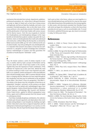 Universitat Oberta de Catalunya



                                                                                                   the humanities in the digital age

http://digithum.uoc.edu                                                                              Orientalism: thirty years on. Introduction


mechanisms that articulate them (schools, departments, publishers,            Said’s work so that, in the future, cultures can come together in a
professional associations, etc.), where there is still great reluctance       more ethically balanced way and that all of us may be more aware
to accept an ob�ect of study such as East Asia as being serious               of the determining factors that predetermine this coming together.
and legitimate and that are beset by markedly, and more or less               In other words, and returning to anecdote from Sheridan Prasso
concealed, Orientalist pre�udices. And, on the other hand, of the             with which we began this introduction, so that in the future these
many professors who specifically promote Orientalist isolation                anecdotes do not cause us such an uncomfortable smile. To revisit
and the ghettoisation of East Asian Studies with various excuses              Orientalism, published thirty years ago, also means to reconsider
and for diverse reasons –from the very incapacity to maintain                 it, today, for thirty years hence.
this intradisciplinary and interdisciplinary dialogue, to the ma�or
benefits (of all kinds) that academic isolation may yield. We must,
therefore, foster an interdisciplinarity that is both well understood         References:
and constructive, without falling into the trap that, as stressed by
Néstor �arcía Canclini (200�, pp.122-123) in reference to the case            AHMAD, A. (1992). In Theory: Classes, Nations, Literatures.
of cultural studies, may end up setting this very interdisciplinarity:           London: Verso.
it is imperative that research and analysis on East Asia be well-             BILLETER, J. F. (2006). Contre François Jullien. Paris: �ditions
anchored in a discipline of specific knowledge that contributes                  Allia.
                                                                                      .
rigorous methodologies of analysis and that guarantees the                    CHOW, R. (2006). The Age of the World Target: Self-Referentiality
circulation of results beyond “Orientalist“ circles.                             in War, Theory, and Comparative Work. Durham / London:
                                                                                 Duke University Press.
                                                                              DERRIDA, J. (1966). “Structure, Sign and Play in the Discourse of
4                                                                                the Human Sciences”. Writing and Difference. Chicago: The
Thus, the dossier contains a series of articles inspired, in one                 University of Chicago Press, 1978.
way or another, both by Said’s concept of Orientalism and by                  FABIAN, J. (April 2000). “To Whom It May Concern”. Anthropology
concerns about the state of East Asian studies in this country.                  News. No. 9.
Together they show the importance of Said’s contribution, of the              FANON, F. (1952). Peau noire, masques blancs. Paris: �ditions
reflection he inspired and, at the same time, defend the need                    du Seuil..
to continue working to make it even more important and valid,                 FANON, F. (1961). Les damnés de la terre. Paris: �ditions
both in our academic context and beyond –in the social diffusion                 Maspero.   .
that it should inevitably inspire. With a common thematic thread              FRADERA, J. M. (Spring 200�,). “Edward Said i el problema de
that is in keeping with the reflections we have made throughout                  la comparació”. Illes i Imperis. No. 7, pp. 5-7.
this introduction and that may be synthesised as the perception               �ARCÍA CANCLINI, N. (200�). Diferentes, desiguales y
of the Other (“the Orient”) from our perspective (“the West”).                   desconectados: Mapas de la interculturalidad. Barcelona:
The articles in this dossier shun the conception of East Asia as an              �edisa.
independent “discipline“ and treat it, on the contrary, as an ob�ect          �UARN�, B. (200�). “Imágenes de la diferencia. Alteridad,
of study that must be tackled with methodological rigour from                    discurso y representación”. In: E. ARD�VOL; N. MUNTAÑOLA
specific disciplines –history (David Martínez-Robles), philosophy                Representación y cultura audiovisual en la sociedad
(Albert �alvany), anthropology (Blai �uarné) and literature                      contemporánea. Barcelona: Editorial UOC. Pp. �7-127.
(Carles Prado-Fonts)– applied to different geographical areas                 LEWIS, B. (June 2�, 1982). “The Question of Orientalism”. The
(China, Japan) and to different periods (from the classical world                New York Review of Books. Vol. 29, no. 11.
to contemporary times).                                                       PRASSO, S. (2005). The Asian Mystique: Dragon Ladies, Geisha
    From these markedly disciplinary contributions, the collection               Girls  Our Fantasies of the Exotic Orient. New York: Public
of articles puts forward arguments and observations that enrich                  Affairs.
already existing debates in each discipline by shedding new light             SAID, E. (1978). Orientalism. New York: Viking.
on them –that which comes from an ob�ect of study that is still not           SHIH, S. (200�). “�lobal Literature and the Technologies of
widespread or bestowed great legitimacy in our country, as is the                Recognition”. PMLA. Vol. 119, no. 1, pp. 1-29.
case of East Asia. We also hope that this dossier helps to revitalise




Iss. 10 | May 2008       iSSn 1575-2275
                                                                          
    Carles Prado-Fonts
 