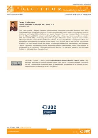 Universitat Oberta de Catalunya



                                                                                                   the humanities in the digital age

http://digithum.uoc.edu                                                                               Orientalism: thirty years on. Introduction




                   Carles Prado-Fonts
                   Lecturer, department of Languages and Cultures, UoC
                   cprado@uoc.edu

                   Carles Prado-Fonts has a degree in Translation and Interpretation (Autonomous University of Barcelona, 1998), MA in
                   Contemporary Chinese Cultural Studies (University of Westminster, London, 2001), MA in Modern Chinese Literature (University
                   of California, Los Angeles, 200�) and is Doctor cum laude in Translation Theory and Intercultural Studies (Autonomous
                   University of Barcelona, 2005). His doctoral thesis, Embodying Translation in Modern and Contemporary Chinese Literature
                   (1908-1934 and 1979-1999): A Methodological Use of the Conception of Translation as a Site, explores the role of translators
                   in the origins of modern Chinese literature. He has been lecturer in the UOC’s Department of Languages and Cultures since
                   200�, where he teaches the sub�ects of Chinese Literature and East Asian Literatures: 19th and 20th Centuries, and coordinates
                   the areas of East Asian Literature, Culture and Thought. He has taught Chinese culture and civilisation at the University of
                   California, Los Angeles, and collaborates with the Autonomous University of Barcelona and Pompeu Fabra University. He
                   has translated Pan Gu crea l’univers. Contes tradicionals xinesos and Diari d’un boig i altres relats by Lu Xun into Catalan
                   (finalist in the 2001 Vidal Alcover Translation Prize).




                              This work is sub�ect to a Creative Commons Attribution-nonCommercial-noderivs 2.5 Spain licence. It may
                              be copied, distributed and broadcast provided that the author and the e-�ournal that publishes it (Digithum)
                              are cited. Commercial use and derivative works are not permitted. The full licence can be consulted on http://
                              creativecommons.org/licenses/by-nc-nd/2.5/es/deed.en.




Iss. 10 | May 2008     iSSn 1575-2275
                                                                        
  Carles Prado-Fonts
 