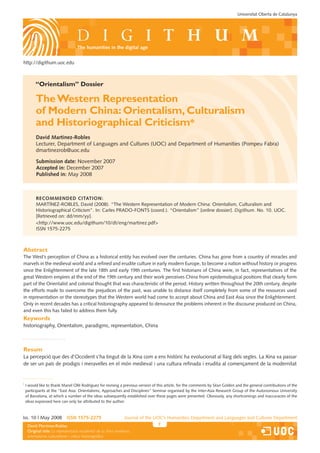 Universitat Oberta de Catalunya




                                   the humanities in the digital age


http://digithum.uoc.edu



          “Orientalism” Dossier

          The Western Representation
          of Modern China: Orientalism, Culturalism
          and Historiographical Criticism*
          David Martínez-Robles
          Lecturer, Department of Languages and Cultures (UOC) and Department of Humanities (Pompeu Fabra)
          dmartinezrob@uoc.edu

          Submission date: November 2007
          Accepted in: December 2007
          Published in: May 2008



          RecoMMenDeD citAtion:
          MARTÍNEZ-ROBLES, David (2008). “The Western Representation of Modern China: Orientalism, Culturalism and
          Historiographical Criticism”. In: Carles PRADO-FONTS (coord.). “Orientalism” [online dossier]. Digithum. No. 10. UOC.
          [Retrieved on: dd/mm/yy].
          http://www.uoc.edu/digithum/10/dt/eng/martinez.pdf
          ISSN 1575-2275



Abstract
The West’s perception of China as a historical entity has evolved over the centuries. China has gone from a country of miracles and
marvels in the medieval world and a refined and erudite culture in early modern Europe, to become a nation without history or progress
since the Enlightenment of the late 18th and early 19th centuries. The first historians of China were, in fact, representatives of the
great Western empires at the end of the 19th century and their work perceives China from epistemological positions that clearly form
part of the Orientalist and colonial thought that was characteristic of the period. History written throughout the 20th century, despite
the efforts made to overcome the prejudices of the past, was unable to distance itself completely from some of the resources used
in representation or the stereotypes that the Western world had come to accept about China and East Asia since the Enlightenment.
Only in recent decades has a critical historiography appeared to denounce the problems inherent in the discourse produced on China,
and even this has failed to address them fully.
Keywords
historiography, Orientalism, paradigms, representation, China



Resum
La percepció que des d’Occident s’ha tingut de la Xina com a ens històric ha evolucionat al llarg dels segles. La Xina va passar
de ser un país de prodigis i meravelles en el món medieval i una cultura refinada i erudita al començament de la modernitat


*
    I would like to thank Manel Ollé Rodríguez for revising a previous version of this article, for the comments by Séan Golden and the general contributions of the
    participants at the “East Asia: Orientalisms, Approaches and Disciplines” Seminar organised by the Inter-Asia Research Group of the Autonomous University
    of Barcelona, at which a number of the ideas subsequently established over these pages were presented. Obviously, any shortcomings and inaccuracies of the
    ideas expressed here can only be attributed to the author.



Iss. 10 | May 2008          iSSn 1575-2275                     Journal of the UOC’s Humanities Department and Languages and Cultures Department
     David Martínez-Robles                                                                            Els estudis que impulsen la revista només s’indiquen a la primera pàgina.
     Original Borges Sáiz
     Federicotitle: La representació occidental de la Xina moderna:
     orientalisme, culturalisme i crítica historiogràfica
 
