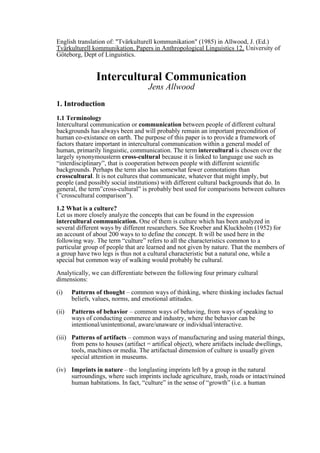 English translation of: "Tvärkulturell kommunikation" (1985) in Allwood, J. (Ed.)
Tvärkulturell kommunikation, Papers in Anthropological Linguistics 12, University of
Göteborg, Dept of Linguistics.


                Intercultural Communication
                                    Jens Allwood
1. Introduction
1.1 Terminology
Intercultural communication or communication between people of different cultural
backgrounds has always been and will probably remain an important precondition of
human co-existance on earth. The purpose of this paper is to provide a framework of
factors thatare important in intercultural communication within a general model of
human, primarily linguistic, communication. The term intercultural is chosen over the
largely synonymousterm cross-cultural because it is linked to language use such as
“interdisciplinary”, that is cooperation between people with different scientific
backgrounds. Perhaps the term also has somewhat fewer connotations than
crosscultural. It is not cultures that communicate, whatever that might imply, but
people (and possibly social institutions) with different cultural backgrounds that do. In
general, the term”cross-cultural” is probably best used for comparisons between cultures
(”crosscultural comparison”).

1.2 What is a culture?
Let us more closely analyze the concepts that can be found in the expression
intercultural communication. One of them is culture which has been analyzed in
several different ways by different researchers. See Kroeber and Kluckholm (1952) for
an account of about 200 ways to to define the concept. It will be used here in the
following way. The term “culture” refers to all the characteristics common to a
particular group of people that are learned and not given by nature. That the members of
a group have two legs is thus not a cultural characteristic but a natural one, while a
special but common way of walking would probably be cultural.

Analytically, we can differentiate between the following four primary cultural
dimensions:

(i)    Patterns of thought – common ways of thinking, where thinking includes factual
       beliefs, values, norms, and emotional attitudes.

(ii)   Patterns of behavior – common ways of behaving, from ways of speaking to
       ways of conducting commerce and industry, where the behavior can be
       intentional/unintentional, aware/unaware or individual/interactive.

(iii) Patterns of artifacts – common ways of manufacturing and using material things,
      from pens to houses (artifact = artifical object), where artifacts include dwellings,
      tools, machines or media. The artifactual dimension of culture is usually given
      special attention in museums.

(iv) Imprints in nature – the longlasting imprints left by a group in the natural
     surroundings, where such imprints include agriculture, trash, roads or intact/ruined
     human habitations. In fact, “culture” in the sense of “growth” (i.e. a human
 