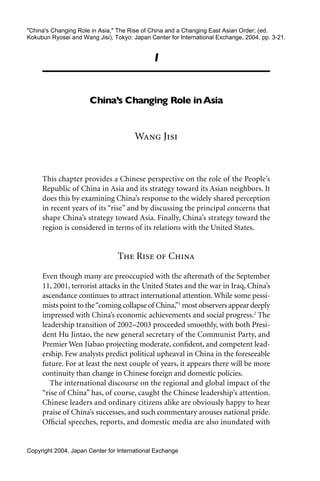 "China's Changing Role in Asia," The Rise of China and a Changing East Asian Order; (ed.
Kokubun Ryosei and Wang Jisi), Tokyo: Japan Center for International Exchange, 2004, pp. 3-21.


                                             1


                      China’s Changing Role in Asia


                                       Wang Jisi


     This chapter provides a Chinese perspective on the role of the People’s
     Republic of China in Asia and its strategy toward its Asian neighbors. It
     does this by examining China’s response to the widely shared perception
     in recent years of its “rise” and by discussing the principal concerns that
     shape China’s strategy toward Asia. Finally, China’s strategy toward the
     region is considered in terms of its relations with the United States.


                                 The Rise of China

     Even though many are preoccupied with the aftermath of the September
     11, 2001, terrorist attacks in the United States and the war in Iraq, China’s
     ascendance continues to attract international attention. While some pessi-
     mists point to the “coming collapse of China,”1 most observers appear deeply
     impressed with China’s economic achievements and social progress.2 The
     leadership transition of 2002–2003 proceeded smoothly, with both Presi-
     dent Hu Jintao, the new general secretary of the Communist Party, and
     Premier Wen Jiabao projecting moderate, conﬁdent, and competent lead-
     ership. Few analysts predict political upheaval in China in the foreseeable
     future. For at least the next couple of years, it appears there will be more
     continuity than change in Chinese foreign and domestic policies.
        The international discourse on the regional and global impact of the
     “rise of China” has, of course, caught the Chinese leadership’s attention.
     Chinese leaders and ordinary citizens alike are obviously happy to hear
     praise of China’s successes, and such commentary arouses national pride.
     Ofﬁcial speeches, reports, and domestic media are also inundated with


Copyright 2004, Japan Center for International Exchange
 