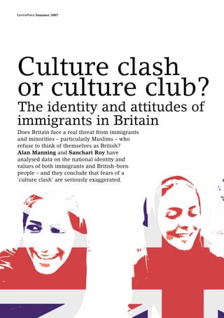 CentrePiece Summer 2007




Culture clash
or culture club?
The identity and attitudes of
immigrants in Britain
Does Britain face a real threat from immigrants
and minorities – particularly Muslims – who
refuse to think of themselves as British?
Alan Manning and Sanchari Roy have
analysed data on the national identity and
values of both immigrants and British-born
people – and they conclude that fears of a
‘culture clash’ are seriously exaggerated.
 