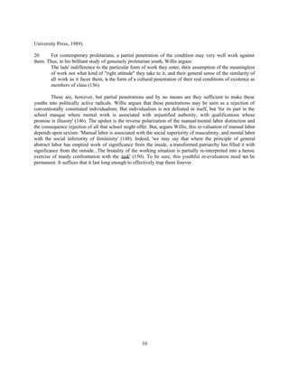 University Press, 1989).

20.    For contemporary proletarians, a partial penetration of the condition may very well work against
them. Thus, in his brilliant study of genuinely proletarian youth, Willis argues:
       The lads' indifference to the particular form of work they enter, their assumption of the meaningless
       of work not what kind of "right attitude" they take to it, and their general sense of the similarity of
       all work as it faces them, is the form of a cultural penetration of their real conditions of existence as
       members of class (136).

         These are, however, but partial penetrations and by no means are they sufficient to make these
youths into politically active radicals. Willis argues that these penetrations may be seen as a rejection of
conventionally constituted individualism. But individualism is not defeated in itself, but 'for its part in the
school masque where mental work is associated with unjustified authority, with qualifications whose
promise is illusory' (146). The upshot is the reverse polarization of the manual/mental labor distinction and
the consequence rejection of all that school might offer. But, argues Willis, this re-valuation of manual labor
depends upon sexism: 'Manual labor is associated with the social superiority of masculinity, and mental labor
with the social inferiority of femininity' (148). Indeed, 'we may say that where the principle of general
abstract labor has emptied work of significance from the inside, a transformed patriarchy has filled it with
significance from the outside...The brutality of the working situation is partially re-interpreted into a heroic
exercise of manly confrontation with the task' (150). To be sure, this youthful re-evaluation need not be
permanent. It suffices that it last long enough to effectively trap them forever.




                                                      10
 