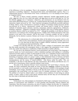 of the differences in the two paradigms. There is the temptation, too frequently not resisted, to think of
experience as something 'subjective,' disconnected from nature, and fundamentally cognitive. Thus, it is
'authenticating' because it is 'the domain of the "lived'; or alternatively, it is a veil, keeping us from 'reality,'
an 'imaginary relation.'
          But first, as Dewey insisted, experience, properly understood, 'includes what [people] do and
suffer, what they strive for, love, belief and endure, and how [they] act and are acted upon' (p. 18).6 On
this distinctly praxical view of 'experience,' subjectivity, and consciousness are not alternative terms for
some unitary phenomenon but are, as Dewey say, 'eventual functions that emerge with complexly organized
interactions, organic and social' (p. 162). 'Inner experience' presupposes the publically accessible experience
of things, objects, events; consciousness is awareness of objects, of meanings actually perceived, and the
non-conscious (or in Dewey, 'subconscious') extends well beyond mind to include all 'the immense
multitude of immediate organic selections, rejections, welcomings, explusions, appropriations, withdrawals,
shrinkings, expansions...' Suggestive of language used by Williams, these exist as 'feeling qualities, and have
an enormous directive effect on our behavior' (p. 227).7 Although the possibility is not ruled out, Dewey's
'subconsious' is not identical with a Freudian unconscious, a hidden realm of belief and purpose of the same
structure as the realm of the conscious. And for this reason, it becomes available, not only or merely
dialogically, but by attention to practice. Humans can be more or less reflective, more or less 'unthinking.'
Indeed,
                   The subconscious of a civilized adult reflects all the habits he has acquired...And in so far
                   as these involve mal-coordinations, fixations and segregations (as they assuredly come to do
                   in a very short time for those living in complex 'artificial' conditions), sensory appreciation
                   is confused, perverted and falsified (p. 228).
          It needs to be said that while this view seems to imply a critique of 'consciousness' more radical
than that usually associated with emancipatory theory, it also suggests that emancipation is not a vicious
circle, but a spiral: from reflection to modification of habit and practice to further reflection.
          We can turn to the distinction between 'social consciousness' and 'social being.' If the foregoing is
sound (or nearly so), 'social consciousness' is either a redundancy (perhaps worth making) or a misleading
expression for those aspects of culture of which people are aware. It is a redundancy because consciousness
is necessarily awareness of what is 'social' -- shared, common, conjoint. In this sense, then, it refers to the
dominating or hegemonic culture of a group or nation, to their fundamental frames of reference and belief
systems. It is misleading because it suggests a politically available awareness, an awareness, perhaps, of our
interdependencies and the sources of shared problems, what Dewey called 'the public'. This, not
incidentally, is the basis of what Marxists call 'class consciousness'. But as Dewey and Marxists saw, it is
just this sort of consciousness which is generally lacking in mass society.
          The point of the distinction between 'social consciousness' and 'social being' is, however, clear
enough. We need to distinguish what people are aware of from their conditions, conditions of which they
are not necessarily or even usually aware (conscious). This distinction, available to both paradigms though
misleadingly, if not wrongly, articulated, is the key to the idea that social science is not neutral and can be
emancipatory. But 'social being' is not 'not culture' (even if it includes, necessarily, what is 'not culture.'
The problem to be faced by cultural studies is not whether critical conditions of social being are cultural
(unless, as below, culture is used in some special, restricted sense), but how they are to be theorized and
how they relate to individuals and individual activity.

Rejecting Dualism
         In the present view, both paradigms (as formulated by Hall) tempt a ontological tension between a
dualism of 'consciousness' and 'conditions'-- or more generally (and classically), between 'idealism' and
'materialism. Since this tension is precarious, one side of it tends to collapse into the other. For 'culturalists,'
since the 'intersection of consciousness and conditions' is 'experience,' it becomes the 'ground'; but divorced




                                                         3
 