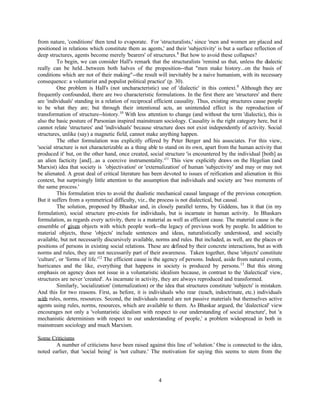 from nature, 'conditions' then tend to evaporate. For 'structuralists,' since 'men and women are placed and
positioned in relations which constitute them as agents,' and their 'subjectivity' is but a surface reflection of
deep structures, agents become merely 'bearers' of structures. 8 But how to avoid these collapses?
          To begin, we can consider Hall's remark that the structuralists 'remind us that, unless the dialectic
really can be held...between both halves of the proposition--that "men make history...on the basis of
conditions which are not of their making"--the result will inevitably be a naive humanism, with its necessary
consequence: a voluntarist and populist political practice' (p. 30).
          One problem is Hall's (not uncharacteristic) use of 'dialectic' in this context. 9 Although they are
frequently confounded, there are two characteristic formulations. In the first there are 'structures' and there
are 'individuals' standing in a relation of reciprocal efficient causality. Thus, existing structures cause people
to be what they are; but through their intentional acts, an unintended effect is the reproduction of
transformation of structure--history.10 With less attention to change (and without the term 'dialectic), this is
also the basic posture of Parsonian inspired mainstream sociology. Causality is the right category here, but it
cannot relate 'structures' and 'individuals' because structure does not exist independently of activity. Social
structures, unlike (say) a magnetic field, cannot make anything happen.
          The other formulation was explicitly offered by Peter Berger and his associates. For this view,
'social structure is not characterizable as a thing able to stand on its own, apart from the human activity that
produced it' but, on the other hand, once created, social structure 'is encountered by the individual [both] as
an alien facticity [and]...as a coercive instrumentality.'11 This view explicitly draws on the Hegelian (and
Marxist) idea that society is 'objectivation' or 'externalization' of human 'subjectivity' and may or may not
be alienated. A great deal of critical literature has been devoted to issues of reification and alienation in this
context, but surprisingly little attention to the assumption that individuals and society are 'two moments of
the same process.'
          This formulation tries to avoid the dualistic mechanical causal language of the previous conception.
But it suffers from a symmetrical difficulty, viz., the process is not dialectical, but causal.
          The solution, proposed by Bhaskar and, in closely parallel terms, by Giddens, has it that (in my
formulation), social structure pre-exists for individuals, but is incarnate in human activity. In Bhaskars
formulation, as regards every activity, there is a material as well as efficient cause. The material cause is the
ensemble of given objects with which people work--the legacy of previous work by people. In addition to
material objects, these 'objects' include sentences and ideas, naturalistically understood, and socially
available, but not necessarily discursively available, norms and rules. But included, as well, are the places or
positions of persons in existing social relations. These are defined by their concrete interactions, but as with
norms and rules, they are not necessarily part of their awareness. Taken together, these 'objects' constitute
'culture', or 'forms of life.'12 The efficient cause is the agency of persons. Indeed, aside from natural events,
hurricanes and the like, everything that happens in society is produced by persons. 13 But this strong
emphasis on agency does not issue in a voluntaristic idealism because, in contrast to the 'dialectical' view,
structures are never 'created'. As incarnate in activity, they are always reproduced and transformed.
          Similarly, 'socialization' (internalization) or the idea that structures constitute 'subjects' is mistaken.
And this for two reasons. First, as before, it is individuals who rear (teach, indoctrinate, etc.) individuals
with rules, norms, resources. Second, the individuals reared are not passive materials but themselves active
agents using rules, norms, resources, which are available to them. As Bhaskar argued, the 'dialectical' view
encourages not only a 'voluntaristic idealism with respect to our understanding of social structure', but 'a
mechanistic determinism with respect to our understanding of people,' a problem widespread in both in
mainstream sociology and much Marxism.

Some Criticisms
        A number of criticisms have been raised against this line of 'solution.' One is connected to the idea,
noted earlier, that 'social being' is 'not culture.' The motivation for saying this seems to stem from the




                                                         4
 