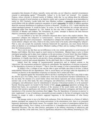 assumption that elements of culture, typically, norms and rules, are not 'objective, material circumstances
external to participating agents.'14 Presumably, 'culture' is 'in the head,' not 'external.' For example,
Porpora, whose criticism is directed mainly at Giddens, holds that 'we are talking about the difference
between a concept of social structure as an objective reality and a concept of structure as an intersubjective
reality' (p. 202). Similarly, Layder holds that 'since Bhaskar conflates a potentially objectivist notion of
social relation with the orthodox empiricist conception of social relationship, his ability to address questions
about the structural distribution of conditions of action is thwarted...' (Layder, p. 122). Layder identifies the
critical ontological premise: 'It would be better,' he writes, 'to say that structures are concept and activity
connected (rather than dependent)' (p. 128). Indeed, he also sees what is implicit in other 'objectivist'
criticisms of Bhaskar and Giddens. His formulation, he writes, 'attempts to theorize the links between
objective constraints and subjective experience...' (p. 160).15
          It is not difficult to see how the confusions discussed above lead to this explicit dualism. Thus,
'experience' collapses into 'subjective' or 'consciousness', 'activity and concept dependent' collapses into
'dependent upon the actor's consciousness'; 'intersubjective' collapses into 'relation of two subjectivies', and
'social relation' collapses into rules, which to be rules, need at least to be tacitly acknowledged by 'subjects'.
That is, once one accepts the essentially Cartesian framework for experience, one must choose between
either an idealism or an ontological dualism. Bhaskar's reading of Marx and my reading of Dewey (above)
deny the Cartesian premise.
          This is not to say that there are not differences in the very similar approaches to social structure of
Bhaskar and Giddens. But these regard as much interest as formulation. Bhaskar hopes to give 'a firmer
ontological grounding and to place more emphasis on the pre-existence of social forms' than does Giddens.
For Bhaskar, rightly, 'structuration' might be less misleadingly termed 'restructuration'.16 But apart from
formulation, it is hardly clear that he can provide a firmer grounding--consistent with his acknowledgement
that structure is activity and concept dependent. On the other hand, why is a firmer ground needed?
          Indeed, from the vantage of 'poststructuralist' perspectives and in marked contrast to the
'objectivists,' the structuration perspective effectively subordinates 'the dependence of structure on practice'
to 'the dependence of practice on structure'.17 That is, from this vantage, it is but a structuralism in disguise!
          In Ashley's view, a collapse of one into the other is quite inevitable since there is for him, 'a radical
undecidability' between the two dependencies. That is, social theory can 'privilege' either the dependence of
structure on practice or the dependence of practice on structure, but it cannot join them.
          His argument against the structuration effort to do this is anything but clear, but it may help to make
the effort to see it. For Ashley, there is a double move. First, the structurationist 'narrative' dichotomizes, on
the one hand, 'the structure of a social totality whose form theory represents and whose continuity theory
narrates' and, on the other hand, 'the utter contingency and arbitrariness of history' (p. 277). This 'utter
contingency and arbitrariness' must be 'subordinated to structure if theoretical narrative is to be sustained.'
Second, 'knowing agents' are located 'at the frontier of this already established opposition: as beings who,
behind their backs, are constituted in reflection of the structure of the social totality and who, looking
forward, find narrative significance only insofar as they administer historical contingency and bend it to the
reproduction of the structure that constitutes them' (ibid.). Thus, the 'dependence of structure on practice' is
mere 'supplement'--'a way of rendering a structuralist account complete in the face of contingent events that
threaten to escape or undo a structure's supposed hegemony in the determination of what history
means'(ibid.).
          The passage seems to me to be filled with confusions. First, the dichotomy is a fiction of Ashley's
dualism, prompted one suspects by his strong anti-realism. In the structuration view, there is no structured
hegemony determining 'what history means'. For example, there is no notion of emancipation defined by a
universal telos to history. Nor is history, as he would have it, 'a boundless text of countless texts,' in which
'theoretical discourse,' 'like any other practice, participates in the arbitrary structuring of subjectivity and
objectivity and that, at the same time, owes its significance and power to this arbitrary structuring' (p. 278).




                                                        5
 