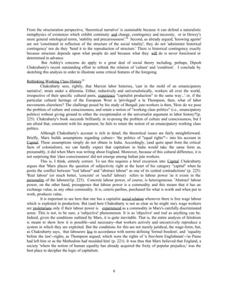 From the structuration perspective, 'theoretical narrative' is sustainable because it can defend a naturalistic
metaphysics of existences which exhibit continuity and change, contingency and necessity, or in Dewey's
more general ontological terms, 'stability and precariousness'.18 Second, as already argued, 'knowing agents'
are not 'constituted in reflection of the structure of the social totality'; they do not 'administer historical
contingency' nor do they 'bend it to the reproduction of structure.' There is historical contingency exactly
because structure depends upon what people do and because what they will do is never foreclosed or
determined in advance.
         But Ashley's concerns do apply to a great deal of social theory including, perhaps, Dipesh
Chakrabarty's recent outstanding effort to rethink the relation of 'culture' and 'condition'. I conclude by
sketching this analysis in order to illustrate some critical features of the foregoing.

Rethinking Working Class History19
          Chakrabarty sees, rightly, that Marxist labor histories, 'cast in the mold of an emanicipatory
narrative', strain under a dilemma. Either, reductively and universalistically, workers all over the world,
irrespective of their specific cultural pasts, experience "capitalist production" in the same way...' or, if the
particular cultural heritage of the European West is 'privileged' a la Thompson, then, what of labor
movements elsewhere? The challenge posed by his study of Bengali jute-workers is then, 'How do we pose
the problem of culture and consciousness, and retain a notion of "working class politics" (i.e., emancipatory
politics) without giving ground to either the exceptionalist or the universalist argument in labor history?'(p.
225). Chakrabarty's book succeeds brilliantly in re-posing the problem of culture and consciousness, but I
am afraid that, consistent with his argument, he fails to retain the notion of an emancipatory working class
politics.
          Although Chakrabarty's account is rich in detail, the theoretical issues are fairly straightforward.
Briefly, Marx builds assumptions regarding culture-- 'the politics of "equal rights"'-- into his account in
Capital. These assumptions simply do not obtain in India. Accordingly, (and quite apart from the critical
facts of colonialism), we can hardly expect that capitalism in India would take the same form as,
presumably, it did when Marx was writing about England. Moreover, because of this cultural difference, it is
not surprising that 'class consciousness' did not emerge among Indian jute workers.
          This is, I think, entirely correct. To see this requires a brief excursion into Capital. Chakrabarty
argues that 'Marx places the question of subjectivity right at the heart of his category "capital" when he
posits the conflict between "real labour" and "abstract labour" as one of its central contradictions' (p. 225).
'Real labour' (or much better, 'concrete' or 'useful' labour) refers to labour power 'as it exists in the
personality of the labourer'(p. 225). Concrete labour power, of course, is heterogeneous. 'Abstract' labour
power, on the other hand, presupposes that labour power is a commodity and this means that it has an
exchange value, as any other commodity. It is, ceteris paribus, purchased for what is worth and when put to
work, produces value.
          It is important to see here that one has a capitalist social relation whenever there is free wage labour
which is exploited in production. But (and here Chakrabarty is not as clear as he might me), wage workers
are proletarians only if their labour power is experienced as a commodity in Marx's carefully discriminated
sense. This is not, to be sure, a 'subjective' phenomenon. It is as 'objective' and real as anything can be.
Indeed, given the conditions outlined by Marx, it is quite inevitable. That is, the entire analysis of fetishism
is meant to show how it is possible--and necessary--that workers actively and uncoercively reproduce a
system in which they are exploited. But the conditions for this are not merely juridical, the wage-form, but,
as Chakrabarty says, that labourers live in accordance with norms defining 'formal freedom', and 'equality
before the law'--rights, as Thompson argued, which were the rights of 'a free-born Englishman'--'as Paine
had left him or as the Methodists had moulded him' (p. 221). It was thus that Marx believed that England, a
society 'where the notion of human equality has already acquired the fixity of popular prejudice,' was the
best place to decipher the logic of capitalism.




                                                        6
 