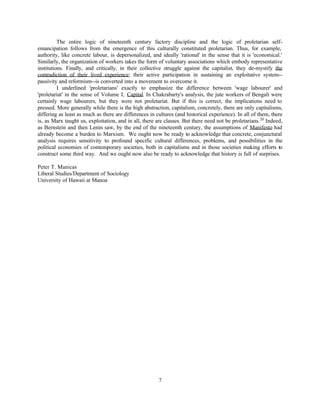 The entire logic of nineteenth century factory discipline and the logic of proletarian self-
emancipation follows from the emergence of this culturally constituted proletarian. Thus, for example,
authority, like concrete labour, is depersonalized, and ideally 'rational' in the sense that it is 'economical.'
Similarly, the organization of workers takes the form of voluntary associations which embody representative
institutions. Finally, and critically, in their collective struggle against the capitalist, they de-mystify the
contradiction of their lived experience; their active participation in sustaining an exploitative system--
passivity and reformism--is converted into a movement to overcome it.
          I underlined 'proletarians' exactly to emphasize the difference between 'wage labourer' and
'proletariat' in the sense of Volume I, Capital. In Chakrabarty's analysis, the jute workers of Bengali were
certainly wage labourers, but they were not proletariat. But if this is correct, the implications need to
pressed. More generally while there is the high abstraction, capitalism, concretely, there are only capitalisms,
differing as least as much as there are differences in cultures (and historical experience). In all of them, there
is, as Marx taught us, exploitation, and in all, there are classes. But there need not be proletarians. 20 Indeed,
as Bernstein and then Lenin saw, by the end of the nineteenth century, the assumptions of Manifesto had
already become a burden to Marxism. We ought now be ready to acknowledge that concrete, conjunctural
analysis requires sensitivity to profound specific cultural differences, problems, and possibilities in the
political economies of contemporary societies, both in capitalisms and in those societies making efforts to
construct some third way. And we ought now also be ready to acknowledge that history is full of surprises.

Peter T. Manicas
Liberal Studies/Department of Sociology
University of Hawaii at Manoa




                                                        7
 