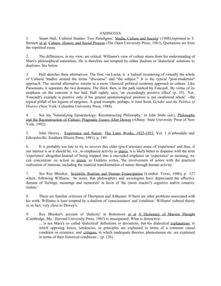 ENDNOTES
1.       Stuart Hall, 'Cultural Studies: Two Paradigms,' Media, Culture and Society' (1980),reprinted in T.
Bennett et al, Culture, History and Social Process (The Open University Press, 1981). Quotations are from
the reprinted essay.

2.      The differences, in my view, are critical. Williams's view of culture stems from his understanding of
Marx's philosophical naturalism. He is therefore not tempted by either dualism or 'dialectical' solutions to
dualisms. See below.

3.       Hall sketches three alternatives: The first, via Lacan, is a 'radical recentering of virtually the whole
of Cultural Studies around the terms "discourse" and "the subject."' It is the typical "post-modernist"
approach. The second alternative returns to a more 'classical' political economy approach to culture. Like
Parsonians, it separates the two domains. The third, then, is the path marked by Foucault. By virtue of its
emphasis on the concrete it has had, Hall rightly says, 'an exceedingly positive effect' (p. 35) Yet,
'Foucault's example is positive only if his general epistemological position is not swallowed whole' --the
typical pitfall of his legions of epigones. A good example, perhaps, is Joan Scott, Gender and the Politics of
History (New York: Columbia University Press, 1988).

4.      See my 'Naturalizing Epistemology: Reconstructing Philosophy,' in John Stuhr (ed.), Philosophy
and the Reconstruction of Culture: Pragmatic Essays After Dewey (Albany: State University Press of New
York, 1992).

5.     John Dewey, Experience and Nature, The Later Works, 1925-1953, Vol. 1 (Carbondale and
Edwardsville: Southern Illinois Press, 1981), p. 149.

6.       It is probably too late to try to recover this older (pre-Cartesian) sense of 'experience' and thus, if
our interest is as it should be, viz., to emphasize activity as praxis, it is likely better to dispense with the term
'experience' altogether.Instead of being trapped into a one-sided emphasis on 'experience' as meaning, we
can concentrate on action as praxis, as Giddens writes, 'the involvement of actors with the practical
realization of interests, including the material transformation of nature through human activity.'

7.       See Roy Bhaskar, Scientific Realism and Human Emancipation (London: Verso, 1986), p. 127
where, following Williams, he notes, that philosophers and sociologists have depreciated the affective
domain of 'feelings, meanings and memories' in favor of 'the (more macho?) cognitive and/or conative
realms.'

8.        These are familiar criticism of Thompson and Althusser. If there are other problems associated with
his work, Williams is least tempted by a dualism of 'consciousness' and 'condition.' Williams' cultural theory
is, in fact, very close to Dewey's.

9.     Roy Bhaskar's account of 'dialectic' in Bottomore et al A Dictionary of Marxist Thought
(Cambridge, Ma.: Harvard University Press, 1983) is unsurpassed. What is distinctive:
       ... is not Marx's so called 'dialectical' definitions or deviations, but his dialectical explanations, in
       which opposing forces, tendencies, or principles are explained in terms of a common causal
       condition or existence, and critiques, in which inadequate theories, phenomenon etc. are explained
       in terms of their historical conditions... (p. 126).
 