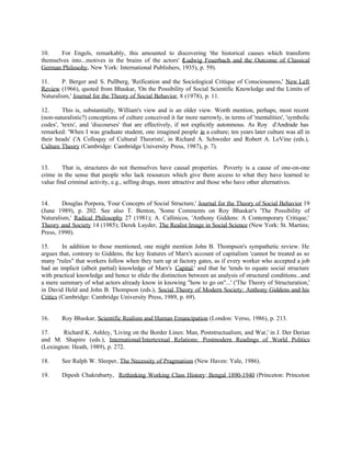 10.    For Engels, remarkably, this amounted to discovering 'the historical causes which transform
themselves into...motives in the brains of the actors' (Ludwig Feuerbach and the Outcome of Classical
German Philosohy, New York: International Publishers, 1935), p. 59).

11.     P. Berger and S. Pullberg, 'Reification and the Sociological Critique of Consciousness,' New Left
Review (1966), quoted from Bhaskar, 'On the Possibility of Social Scientific Knowledge and the Limits of
Naturalism,' Journal for the Theory of Social Behavior, 8 (1978), p. 11.

12.      This is, substantially, William's view and is an older view. Worth mention, perhaps, most recent
(non-naturalistic?) conceptions of culture conceived it far more narrowly, in terms of 'mentalities', 'symbolic
codes', 'texts', and 'discourses' that are effectively, if not explicitly autonmous. As Roy d'Andrade has
remarked: 'When I was graduate student, one imagined people in a culture; ten years later culture was all in
their heads' ('A Colloquy of Cultural Theorists', in Richard A. Schweder and Robert A. LeVine (eds.),
Culture Theory (Cambridge: Cambridge University Press, 1987), p. 7).


13.      That is, structures do not themselves have causal properties. Poverty is a cause of one-on-one
crime in the sense that people who lack resources which give them access to what they have learned to
value find criminal activity, e.g., selling drugs, more attractive and those who have other alternatives.


14.     Douglas Porpora, 'Four Concepts of Social Structure,' Journal for the Theory of Social Behavior 19
(June 1989), p. 202. See also T. Benton, 'Some Comments on Roy Bhaskar's 'The Possibility of
Naturalism,' Radical Philosophy 27 (1981); A. Callinicos, 'Anthony Giddens: A Contemporary Critique,'
Theory and Society 14 (1985); Derek Layder, The Realist Image in Social Science (New York: St. Martins;
Press, 1990).

15.      In addition to those mentioned, one might mention John B. Thompson's sympathetic review. He
argues that, contrary to Giddens, the key features of Marx's account of capitalism 'cannot be treated as so
many "rules" that workers follow when they turn up at factory gates, as if every worker who accepted a job
had an implicit (albeit partial) knowledge of Marx's Capital,' and that he 'tends to equate social structure
with practical knowledge and hence to elide the distinction between an analysis of structural conditions...and
a mere summary of what actors already know in knowing "how to go on"...' ('The Theory of Structuration,'
in David Held and John B. Thompson (eds.), Social Theory of Modern Society: Anthony Giddens and his
Critics (Cambridge: Cambridge University Press, 1989, p. 69).


16.     Roy Bhaskar, Scientific Realism and Human Emancipation (London: Verso, 1986), p. 213.

17.     Richard K. Ashley, 'Living on the Border Lines: Man, Poststructualism, and War,' in J. Der Derian
and M. Shapiro (eds.), International/Intertextual Relations: Postmodern Readings of World Politics
(Lexington: Heath, 1989), p. 272.

18.     See Ralph W. Sleeper, The Necessity of Pragmatism (New Haven: Yale, 1986).

19.     Dipesh Chakrabarty, Rethinking Working Class History: Bengal 1890-1940 (Princeton: Princeton
 