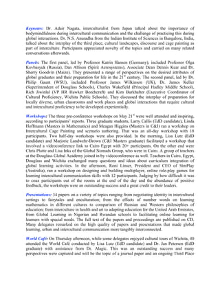 Keynotes: Dr. Adair Nagata, interculturalist from Japan talked about the importance of
bodymindfulness during intercultural communication and the challenge of practicing this during
global interactions. Dr. N.S. Anuradha from the Indian Institute of Sciences in Bangalore, India,
talked about the interplay of the third place, cultural landscapes, discourse and cage painting as
part of interculture. Participants appreciated novelty of the topics and carried on many related
conversations afterwards.

Panels: The first panel, led by Professor Katrin Hansen (Germany), included Professor Olga
Kovbasyuk (Russia), Dan Allison (Spirit Aerosystems), Associate Dean Dennis Kear and Dr.
Sherry Goodvin (Maize). They presented a range of perspectives on the desired attributes of
global graduates and their preparation for life in the 21st century. The second panel, led by Dr.
Philip Gaunt (WSU), included Professor James Wilkinson (UK), Dr. James Keller
(Superintendent of Douglass Schools), Charles Wakefield (Principal Hadley Middle School),
Rich Jiwinlal (VP HR Hawker Beechcraft) and Kim Burkhalter (Executive Coordinator of
Cultural Proficiency, Wichita Public Schools). They discussed the interplay of preparation for
locally diverse, urban classrooms and work places and global interactions that require cultural
and intercultural proficiency to be developed experientially.

Workshops: The three pre-conference workshops on May 21st were well attended and inspiring,
according to participants’ reports. Three graduate students, Larry Callis (EdD candidate), Linda
Hoffmann (Masters in Mathematics) and Meagan Higgins (Masters in C&I) ran a workshop on
Intercultural Cage Painting and scenario authoring. That was an all-day workshop with 18
participants. Two half-day workshops were also provided. In the morning, Lisa Lutz (EdD
candidate) and Marjorie Landwehr-Brown (C&I Masters graduate) facilitated a workshop that
involved a videoconference link to Cairo Egypt with 20+ participants. On the other end were
Chris Plutte and Lisa Inks of the Global Nomads Group, who were in Cairo. A group of teachers
at the Douglass Global Academy joined in by videoconference as well. Teachers in Cairo, Egypt,
Douglass and Wichita exchanged many questions and ideas about curriculum integration of
global learning activities. In the afternoon, Roni Linser, President and CEO of SimPlay
(Australia), ran a workshop on designing and building multiplayer, online role-play games for
learning intercultural communication skills with 12 participants. Judging by how difficult it was
to coax participants out of the rooms at the end of the day and the abundance of positive
feedback, the workshops were an outstanding success and a great credit to their leaders.

Presentations: 34 papers on a variety of topics ranging from negotiating identity in intercultural
settings to fairytales and enculturation; from the effects of number words on learning
mathematics in different cultures to comparison of Russian and Western philosophies of
education; from interculture in health and art to adapting education for the United Arab Emirates,
from Global Learning in Nigerian and Rwandan schools to facilitating online learning for
learners with special needs. The full text of the papers and proceedings are published on CD.
Many delegates remarked on the high quality of papers and presentations that made global
learning, urban and intercultural communication more tangibly interconnected.

World Café: On Thursday afternoon, while some delegates enjoyed cultural tours of Wichita, 40
attended the World Café conducted by Lisa Lutz (EdD candidate) and Dr. Jan Petersen (EdD
graduate) with assistance from Dr. Alagic. This was an outstanding success and many
perspectives were captured and will be the topic of a journal paper and an ongoing Third Place
 