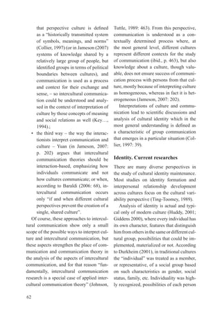 that	 perspective	 culture	 is	 defined	     tuttle, 1989: 463). From this perspective,
      as	a	“historically	transmitted	system	       communication is understood as a con-
      of	 symbols,	 meanings,	 and	 norms”	        textually determined process where, at
      (Collier, 1997) (or in Jameson (2007)        the most general level, different cultures
      systems of knowledge shared by a             represent different contexts for the study
      relatively large group of people, but        of communication (ibid., p. 463), but also
      identified	groups	in	terms	of	political	     knowledge about a culture, though valu-
      boundaries between cultures), and            able, does not ensure success of communi-
      communication is used as a process           cation process with persons from that cul-
      and context for their exchange and           ture, mostly because of interpreting culture
      sense,	–	so	intercultural	communica-         as homogeneous, whereas in fact it is het-
      tion could be understood and analy-          erogeneous (Jameson, 2007: 202).
      sed in the context of interpretation of         Interpretations of culture and commu-
      culture by those concepts of meaning         nication	lead	to	scientific	discussions	and	
      and social relations as well (Key…,          analysis of cultural identity which in the
      1994).;                                      most	 general	 understanding	 is	 defined	 as	
   •	 the	third	way	–	the	way	the	interac-         a characteristic of group communication
      tionists interpret communication and         that emerges in a particular situation (Col-
      culture	 –	 Yuan	 (in	 Jameson,	 2007:	      lier, 1997: 39).
      p. 202) argues that intercultural
      communication theories should be             Identity. Current researches
      interaction-based, emphasizing how           there are many diverse perspectives in
      individuals communicate and not              the study of cultural identity maintenance.
      how cultures communicate; or when,           Most studies on identity formation and
      according	 to	 Baraldi	 (2006:	 68),	 in-    interpersonal relationship development
      tercultural communication occurs             across cultures focus on the cultural vari-
      only	 “if	 and	 when	 different	 cultural	   ability perspective (ting-toomey, 1989).
      perspectives prevent the creation of a          Analysis of identity is actual and typi-
      single,	shared	culture”.                     cal only of modern culture (Huddy, 2001;
   Of course, these approaches to intercul-        Giddens 2000), where every individual has
tural communication show only a small              its own character, features that distinguish
scope of the possible ways to interpret cul-       him from others in the same or different cul-
ture and intercultural communication, but          tural group, possibilities that could be im-
these aspects strengthen the place of com-         plemented, materialized or not. According
munication and communication theory in             to Durkheim (2001), in traditional cultures
the analysis of the aspects of intercultural       the	“individual”	was	treated	as	a	member,	
communication,	and	for	that	reason	“fun-           or representative, of a social group based
damentally, intercultural communication            on such characteristics as gender, social
research is a special case of applied inter-       status, family, etc. Individuality was high-
cultural	communication	theory”	(Johnson,	          ly recognized, possibilities of each person

62
 
