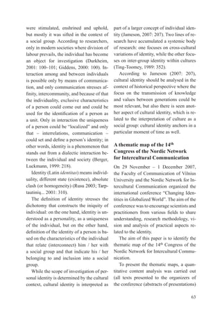 were stimulated, enshrined and uphold,               part of a larger concept of individual iden-
but mostly it was sifted in the context of           tity (Jameson, 2007: 207). two lines of re-
a social group. According to researchers,            search have accumulated a systemic body
only in modern societies where division of           of research: one focuses on cross-cultural
labour prevails, the individual has become           variations of identity, while the other focu-
an object for investigation (Durkheim,               ses on inter-group identity within cultures
2001:	 100–101;	 Giddens,	 2000:	 100).	 In-
                                           ).        (ting-toomey, 1989: 352).
teraction among and between individuals                 According to Jameson (2007: 207),
is possible only by means of communica-              cultural identity should be analysed in the
tion, and only communication stresses af-            context of historical perspective where the
finity,	intercommunity,	and	because	of	that	         focus on the transmission of knowledge
the individuality, exclusive characteristics         and values between generations could be
of a person could come out and could be              most relevant, but also there is seen anot-
used	 for	 the	 identification	 of	 a	 person	 as	   her aspect of cultural identity, which is re-
a unit. Only in interaction the uniqueness           lated to the interpretation of culture as a
of	a	person	could	be	“localized”	and	only	           social group: cultural identity anchors in a
that	 –	 interrelations,	 communication	 –	          particular moment of time as well.
could	set	and	define	a	person’s	identity;	in	
other words, identity is a phenomenon that           A thematic map of the 14th
stands out from a dialectic interaction be-          Congress of the Nordic Network
tween the individual and society (Berger,	           for Intercultural Communication
luckmann, 1999: 218).                                On	 29	 November	 –	 1	 December	 2007,	
   Identity (latin identitas) means individ-         the Faculty of Communication of Vilnius
uality, different state (existence), absolute        university and the Nordic Network for In-
clash (or homogeneity) (rusu 2003; tarp-
                             rusu                    tercultural Communication organized the
tautinių...	2001:	310).                              international	 conference	 “Changing	 Iden-
   The	 definition	 of	 identity	 stresses	 the	     tities	in	Globalized	World”.	The	aim	of	the	
dichotomy that constructs the iniquity of            conference was to encourage scientists and
individual: on the one hand, identity is un-         practitioners	 from	 various	 fields	 to	 share	
derstood as a personality, as a uniqueness           understanding, research methodology, vi-
of the individual, but on the other hand,            sion and analysis of practical aspects re-
definition	of	the	identity	of	a	person	is	ba-        lated to the identity.
sed on the characteristics of the individual             the aim of this paper is to identify the
that relate (interconnect) him / her with            thematic map of the 14th Congress of the
a social group and that indicate his / her           Nordic Network for Intercultural Commu-
belonging to and inclusion into a social             nication.
group.                                                   to present the thematic maps, a quan-
   While the scope of investigation of per-          titative content analysis was carried out
sonal identity is determined by the cultural         (all texts presented to the organizers of
context, cultural identity is interpreted as         the conference (abstracts of presentations)

                                                                                                 63
 