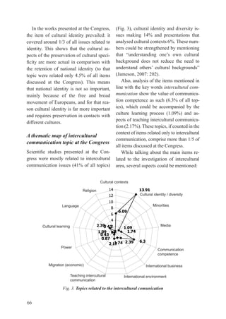 In the works presented at the Congress,                  (Fig. 3), cultural identity and diversity is-
the item of cultural identity prevailed: it                 sues making 14% and presentations that
covered around 1/3 of all issues related to                 analysed cultural contexts 6%. these num-
identity. this shows that the cultural as-                  bers could be strengthened by mentioning
pects of the preservation of cultural speci-                that	 “understanding	 one’s	 own	 cultural	
ficity	are	more	actual	in	comparison	with	                  background does not reduce the need to
the retention of national identity (to that                 understand	 others’	 cultural	 backgrounds”	
topic were related only 4.5% of all items                   (Jameson, 2007: 202).
discussed at the Congress). this means                         Also, analysis of the items mentioned in
that national identity is not so important,                 line with the key words intercultural com-
mainly because of the free and broad                        munication show the value of communica-
movement of europeans, and for that rea-                    tion competence as such (6.3% of all top-
son cultural identity is far more important                 ics), which could be accompanied by the
and requires preservation in contacts with                  culture learning process (1.09%) and as-
                                                            pects of teaching intercultural communica-
different cultures.
                                                            tion (2.17%). these topics, if counted in the
                                                            context of items related only to intercultural
A thematic map of intercultural
                                                            communication, comprise more than 1/5 of
communication topic at the Congress
                                                            all items discussed at the Congress.
Scientific	 studies	 presented	 at	 the	 Con-                  While talking about the main items re-
gress were mostly related to intercultural                  lated to the investigation of intercultural
communication issues (41% of all topics)                    area, several aspects could be mentioned:


                                              Cultural contexts

                                   Religion                                     .
                                                                           Cultural identity / diversity


                    Language                                                            Minorities
                                                              .

        Cultural learning                     .                    .                        Media
                                               .                       .
                                                   .
                                                    .
                                                        .          .        .
                   Power
                                                                                           Communication
                                                                                           competence

           Migration (economic)                                                     International business

                            Teaching intercultural                International environment
                            communication

                    Fig. 3. Topics related to the intercultural comunication


66
 
