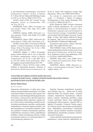 ty and Intercultural Communication. Intercultural          By	 M.	 K.	Asante,	 W.B.	 Gudykunst.	 London:	 Sage	
Communication. A Reader.	/	ed.	By	L.	A.	Samovar,	          publications,	1989,	p.	463.	ISBN	0-8039-5868-4.
r. e. Porter. 8th ed. Wadsworth Publishing Compa-              Key concepts in communication and cultural
ny,	1997,	p.	39.	(467	p.).	ISBN	0-534-515738.              studies / t. O’Sullivan, J. Hartley, D. Saunders,
    DANCE,	Frank.	(1970).	The	“concept”	of	com-            M. Montgomery, J. Fiske. london: routledge, 1994,
munication. Journal of Communication, 1970,                p.	64	(367	p.).	ISBN	0-415-06173-3.
vol.	20,	p.	201–210.                                           ruSu, Horatiu M. (2003). towards a theoretical
    DurKHeIM, Émile. (2001). Sociologijos me-              model of identity [interaktyvus]. The sociocultural
todo taisyklės.	 Vilnius:	 ALK,	 Vaga,	 150	 p.	 ISBN	     identity as internationalisation of religious values.
5-415-01558-2.                                             Globalisation, integration and social development in
    GIDDeNS, Anthony. (2000). Modernybė ir as-             Central and Eastern Europe. A round table for young
mens tapatumas.	Vilnius:	ALK,	Pradai,	314	p.	ISBN	         social	scientist	from	CEE	Region.	University	“Lucian	
9989-943-60-4.                                             Blaga”	 of	 Sibiu,	 2003	 [žiūrėta	 2004.04.13]	 Prieiga	
    HABERMAS,	 Jürgen.	 (2002).	 Modernybės filo-          per	 internetą:	 <http://www.iccv.ro/romana/conf/conf.
sofinis diskursas. Vilnius: AlK, Alma littera, p. 58.      sibiu.2003/pdf/22.%20Horatiu%20rusu.pdf>.
    HuDDy, leonie (2001). From Social to Political             Tarptautinių žodžių žodynas. Vilnius: Alma litte-
Identity: A Critical examination of Social Identity        ra,	2001,	790	p.	ISBN	9955-08-100-7.
theory. Political Psychology. Vol. 22, No 1, 2001,             tING-tOOMey, Stella. (1989). Identity and In-
p.	127–156.	ISSN	0162-895X.                                terpersonal Bounding. Handbook of International and
    JAMeSON, Daphne. A. (2007). reconceptu-                Intercultural Communication	/	ed.	By	M.	K.	Asante,	
alizing cultural identity and its role in intercultu-      W.	B.	Gudykunst.	London:	Sage	publications,	1989,	
ral business communication. Journal of Business            p.	352	(520	p.).	ISBN	0-8039-5868-4.
Communication. Vol. 44, No. 3, July 2007, 203 p.               WAtSON, James, HIll, Anne. (2000). Dictio-
(p.	199–235).	Online	version	of	the	article:	<http://      nary of Media and Communication Studies. 5th ed.
job.sagepub.com/cgi/content/abstract/44/3/199>.            london: Arnold, p. 56.
    JOHNSON, J. David, tuttle, Frank. (1989).                  ХАБЕРМАС,	 Юрген.	 (2000).	 Моральное со-
Problems in Intercultural research. Handbook of            знание и коммуникативное действие.	Санкт-Пе-
International and Intercultural Communication / ed.        тербург:	Наука,	с.	42.



TAPATYBĖS IR TARPKULTūRINĖ KOMUNIKACIJA:
14-OSIOS ŠIAURĖS ŠALIų TARPKULTūRINĖS KOMUNIKACIJOS TINKLO
KONfERENCIJOS TEMATINIS žEMĖLAPIS
Renata Matkevičienė
Santrauka
Pastaraisiais	 dešimtmečiais	 vis	 labiau	 kyla	 susido-       Tapatybės	 klausimai	 tarpkultūrinės	 komunika-
mėjimas	skirtingų	kultūrų	komunikacija.	Tą	iš	dalies	      cijos	 kontekste	 gana	 reti,	 –	 galima	 rasti	 tik	 keletą	
verčia	daryti	kintanti	visuomenė,	rinka,	pasaulis.	Šios	   diskusinių	 darbų.	 Šio	 straipsnio	 tikslas	 –	 pristatyti	
tendencijos	suveda	skirtingą	kultūrinį	pagrindą	turin-     tematinio	 tarpkultūrinės	 komunikacijos	 diskurso	
čius	žmones,	verčia	pavienius	individus	įsigyventi	į	      analizę,	 remiantis	 mokslininkų	 pranešimų,	 rengtų	
jiems	nepažįstamą	kalbos,	papročių	ir	elgsenos	ter-        14-ajam	 moksliniam	 Šiaurės	 šalių	 tarpkultūrinės	
pę.	Ši	kaita	skatina	mokslininkus	peržiūrėti	šių	die-      komunikacijos tinklo kongresui, vykusiam 2007 m.
nų	kultūrų	komunikacijos	specifiką	ir	problematiką:	       lapkričio	 29–gruodžio	 1	 dienomis	 Vilniuje,	 pagrin-
multikultūrinės	visuomenės	tapatumo	paieškas,	kul-         du.	Straipsnio	autorė	siekia	pristatyti	egzistuojančias	
tūrų	komunikacijos	ir	nacionalinio	tapatumo	sankir-        temas	 tarpkultūrinės	 komunikacijos	 mokslininkų	
čius,	globalios	ir	lokalios	komunikacijos	ypatumus,	       diskurse,	 taip	 pat	 išryškinti	 tematinius	 žemėlapius,	
multikultūrinės	visuomenės	vertybes,	tarpkultūrinius	      atskleidžiančius	 mokslininkų	 tyrinėjimų,	 konferen-
konfliktus,	 kultūrų	 komunikaciją	 internete,	 kultūrų	   cijos temos koreliacijas.
komunikacijos	mokymo	(-si),	skirtingų	kultūrų	ir	ly-           Tyrimas	atskleidė,	kad	konferencijai	pristatytuose	
čių	komunikacijos	ypatumus	ir	kt.                          pranešimuose	 vyrauja	 tradicinės	 tarpkultūrinės	 ko-


68
 