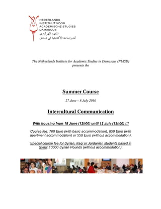 The Netherlands Institute for Academic Studies in Damascus (NIASD)
                              presents the




                     Summer Course
                       27 June – 8 July 2010


           Intercultural Communication

 With housing from 18 June (12h00) until 12 July (12h00) !!!

Course fee: 700 Euro (with basic accommodation), 850 Euro (with
apartment accommodation) or 550 Euro (without accommodation).

Special course fee for Syrian, Iraqi or Jordanian students based in
     Syria: 13000 Syrian Pounds (without accommodation).
 