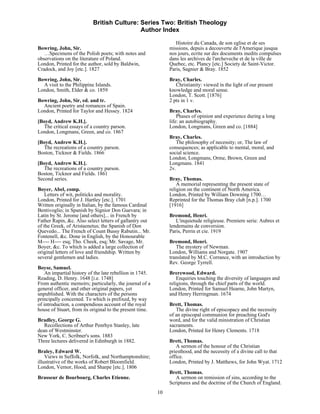 British Culture: Series Two: British Theology
                                            Author Index

                                                                  Histoire du Canada, de son eglise et de ses
Bowring, John, Sir.                                            missions, depuis a decouverte de l'Amerique jusqua
   …Specimens of the Polish poets; with notes and              nos jours, ecrite sur des documents inedits compulses
observations on the literature of Poland.                      dans les archives de l'archeveche et de la ville de
London, Printed for the author, sold by Baldwin,               Quebec, etc. Plancy [etc.] Society de Saint-Victor.
Cradock, and Joy [etc.]. 1827                                  Paris, Sagnier & Bray. 1852
Bowring, John, Sir.                                            Bray, Charles.
  A visit to the Philippine Islands.                              Christianity: viewed in the light of our present
London, Smith, Elder & co. 1859                                knowledge and moral sense.
                                                               London, T. Scott. [1876]
Bowring, John, Sir, ed. and tr.                                2 pts in 1 v.
  Ancient poetry and romances of Spain.
London, Printed for Taylor and Hessey. 1824                    Bray, Charles.
                                                                   Phases of opinion and experience during a long
[Boyd, Andrew K.H.].                                           life: an autobiography.
  The critical essays of a country parson.                     London, Longmans, Green and co. [1884]
London, Longmans, Green, and co. 1867
                                                               Bray, Charles.
[Boyd, Andrew K.H.].                                              The philosophy of necessity; or, The law of
  The recreations of a country parson.                         consequences; as applicable to mental, moral, and
Boston, Ticknor & Fields. 1866                                 social science.
                                                               London, Longmans, Orme, Brown, Green and
[Boyd, Andrew K.H.].                                           Longmans. 1841
   The recreations of a country parson.                        2v.
Boston, Ticknor and Fields. 1861
Second series.                                                 Bray, Thomas.
                                                                   A memorial representing the present state of
Boyer, Abel, comp.                                             religion on the continent of North America.
    Letters of wit, politicks and morality.                    London, Printed by William Downing 1700…
London, Printed for J. Hartley [etc.]. 1701                    Reprinted for the Thomas Bray club [n.p.]. 1700
Written originally in Italian, by the famous Cardinal          [1916]
Bentivoglio; in Spanish by Signior Don Guevara; in
Latin by St. Jerome [and others]... in French by               Bremond, Henri.
Father Rapin, &c. Also select letters of gallantry out            L'inquietude religieuse. Premiere serie: Aubres et
of the Greek, of Aristaenetus; the Spanish of Don              lendemains de conversion.
Quevedo... The French of Count Bussy Rabutin... Mr.            Paris, Perrin et cie. 1919
Fontenell, &c. Done in English, by the Honourable
M---- H---- esq; Tho. Cheek, esq; Mr. Savage, Mr.              Bremond, Henri.
Boyer, &c. To which is added a large collection of                The mystery of Newman.
original letters of love and friendship. Written by            London, Williams and Norgate. 1907
several gentlemen and ladies.                                  translated by M.C. Corrance, with an introduction by
                                                               Rev. George Tyrrell.
Boyse, Samuel.
    An impartial history of the late rebellion in 1745.        Brerewood, Edward.
Reading, D. Henry. 1648 [i.e. 1748]                                Enquiries touching the diversity of languages and
From authentic memoirs; particularly, the journal of a         religions, through the chief parts of the world.
general officer, and other original papers, yet                London, Printed for Samuel Hearne, John Martyn,
unpublished. With the characters of the persons                and Henry Herringman. 1674
principally concerned. To which is prefixed, by way
of introduction, a compendious account of the royal            Brett, Thomas.
house of Stuart, from its original to the present time.           The divine right of episcopacy and the necessity
                                                               of an episcopal communion for preaching God's
Bradley, George G.                                             word, and for the valid ministration of Christian
   Recollections of Arthur Penrhyn Stanley, late               sacraments.
dean of Westminster.                                           London, Printed for Henry Clements. 1718
New York, C. Scribner's sons. 1883
Three lectures delivered in Edinburgh in 1882.                 Brett, Thomas.
                                                                  A sermon of the honour of the Christian
Braley, Edward W.                                              priesthood, and the necessity of a divine call to that
    Views in Suffolk, Norfolk, and Northamptonshire;           office.
illustrative of the works of Robert Bloomfield.                London, Printed by J. Matthews, for John Wyat. 1712
London, Vernor, Hood, and Sharpe [etc.]. 1806
                                                               Brett, Thomas.
Brasseur de Bourbourg, Charles Etienne.                           A sermon on remission of sins, according to the
                                                               Scriptures and the doctrine of the Church of England.
                                                          10
 