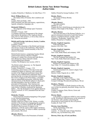 British Culture: Series Two: British Theology
                                            Author Index

London, Printed by J. Matthews, for John Wyat. 1711            Dublin, Printed by George Faulkner. 1745
Brett, William Henry, rev.                                     Brooke, Henry.
   The Indian tribes of Guiana; their condition and              The poems of Henry Brooke.
habits.                                                        London. 1810
London, Bell and Daldy. 1868
With researches into their past history, superstitions,        [Brooke, Henry].
legends, antiquities, languages, &c.                              The spirit of party.
                                                               [Dublin ?]. 1753
Bricknell, William S.                                          Chapter the first [-third] being an introduction to the
   The judgment of the bishops upon Tractarian                 History of the knight of the bridge...; 3pt. in 1v.
theology.
Oxford, J. Vincent. 1845                                       [Brooke, Henry].
A complete analytical arrangement of the charges                  The tryal and cause of the Roman Catholics: on a
delivered by the prelates of the Anglican church,              special commission directed to Lord Chief Justice
from 1837 to 1842 inclusive, so far as they relate to          Reason, Lord Baron Interest, and Mr. Justice
the Tractarian movement.                                       Clemency. Wednesday, August 5th, 1761.
                                                               Dublin, Printed by G. Faulkner. 1761
British and Foreign Anti-slavery Society, London.
   American slavery.                                           Brooke, Stopford Augustus.
[London]. [1846]                                                 Faith and freedom.
Address of the committee of the British and foreign            Boston, G.M. Ellis. 1881
anti-slavery society to the moderator, office bearers,
and members of the General assembly of the Free                Brooke, Stopford Augustus.
church of Scotland.                                              The gospel of joy.
                                                               New York, Dodd, Mead, and company. 1899
British North America: comprising Canada, British
central North America, British Columbia,                       Brooke, Stopford Augustus.
Vancouver's island, Nova Scotia and Cape Breton,                 The Old Testament and modern life.
New Brunswick, Prince Edward's island,                         New York, Dodd, Mead and company. 1896
Newfoundland and Labrador.
London, The Religious tract society. [186-?]                   Brooke, Stopford Augustus.
                                                                 Religion in literature and religion in life.
The British sailor's discovery: or, The Spanish                New York, T.Y. Crowell & company. 1901
pretensions confuted.
London, Printed for T. Cooper. 1739                            Brooke, Stopford Augustus.
Containing a short history of the discoveries and                  Sermons preached in St. James's chapel, York
conquests of Spain in America, with a particular               street, London.
account of the illegal and unchristian means they              Boston, Fields, Osgood, & co. 1869
made use of to establish their settlements there:
proving that the sovereign sole dominion, claimed by           Brooke, Stopford Augustus.
the Crown of Spain tot he West-Indies, is founded                Theology in the English Poets.
upon an unjustifiable possession; whilst the rights            London, Kegan Paul, Trench, Trubner. 1904
and possessions of the British subjects in those parts         Cowper-Coleridge-Worsdworth-and Burns; 9th ed.
are both agreeable to the law of nations, and
principles of Christianity. That America was                   Brothers, Thomas.
discovered and planted by the ancient Britons 300                 The United States of North America as they are;
years before Columbus conducted the Spaniards                  now as they are generally described: being a cure for
thither... Also the declaration of war against Spain by        radicalism.
Oliver Cromwell, in 1655, translated from the Latin            London, Longman, Orme, Brown, Green and
original.                                                      Longmans. 1840
Brokesby, Francis.                                             Brown, Simon.
   Some proposals towards propagating of the gospel               A fit rebuke to a ludicrous infidel in some remarks
in our American plantations.                                   on Mr. Woolstool's fifth discourse on the miracles of
London, G. Sawbridge. 1708                                     our Saviour, with a preface concerning the
Humbly offerr'd in a letter to Mr. Nelson, a worthy            prosecution of such writers by the civil powers.
member of the Society for propagating the gospel in            London, R. Ford. 1732
foreign parts. To which is prefix'd, Mr. Morgan
Goodwin's Brief account of religion in the                     Browne, Isaac Hawkins.
plantations: with the causes of the neglect and decay             Of the immortality of the soul.
thereof in those parts. To which is added, a postscript        London, B. Dod. 1754
and contents; The 2d ed.                                       A poem... Tr. from the Latin of Isaac Hawkins
                                                               Browne, esq., by Richard Grey, D.D.
[Brooke, Henry].
   The farmer's letter to the Protestants of Ireland.          Browne, Peter, bp. of Cork and Ross.
                                                          11
 