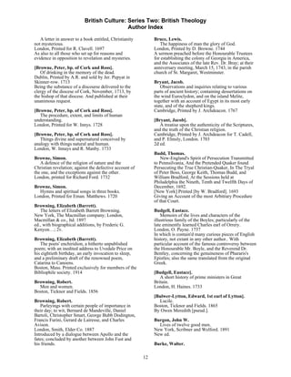 British Culture: Series Two: British Theology
                                            Author Index

   A letter in answer to a book entitled, Christianity        Bruce, Lewis.
not mysterious.                                                  The happiness of man the glory of God.
London, Printed for R. Clavell. 1697                          London, Printed by D. Browne. 1744
As also to all those who set up for reasons and               A sermon preached before the Honourable Trustees
evidence in opposition to revelation and mysteries.           for establishing the colony of Georgia in America,
                                                              and the Associates of the late Rev. Dr. Bray; at their
[Browne, Peter, bp. of Cork and Ross].                        anniversary meeting, March 15, 1743, in the parish
   Of drinking in the memory of the dead.                     church of St. Margaret, Westminster.
Dublin, Printed by A.R. and sold by Jer. Pepyat in
Skinner-row. 1713                                             Bryant, Jacob.
Being the substance of a discourse delivered to the              Observations and inquiries relating to various
clergy of the diocese of Cork, November, 1713, by             parts of ancient history; containing dessertations on
the bishop of that diocese. And published at their            the wind Euroclydon, and on the island Melite,
unanimous request.                                            together with an account of Egypt in its most early
                                                              state, and of the shepherd kings.
[Browne, Peter, bp. of Cork and Ross].                        Cambridge, Printed by J. Archdeacon. 1767
   The procedure, extent, and limits of human
understanding.                                                [Bryant, Jacob].
London, Printed for W. Innys. 1728                               A treatise upon the authenticity of the Scriptures,
                                                              and the truth of the Christian religion.
[Browne, Peter, bp. of Cork and Ross].                        Cambridge, Printed by J. Archdeacon for T. Cadell,
   Things divine and supernatural conceived by                and P. Elmsly, London. 1703
analogy with things natural and human.                        2d ed.
London, W. Innays and R. Manby. 1733
                                                              Budd, Thomas.
Browne, Simon.                                                    New-England's Spirit of Persecution Transmitted
   A defence of the religion of nature and the                to Pennsilvania, And the Pretended Quaker found
Christian revelation; against the defective account of        Persecuting the True Christian-Quaker, In The Tryal
the one, and the exceptions against the other.                of Peter Boss, George Keith, Thomas Budd, and
London, printed for Richard Ford. 1732                        William Bradford, At the Sessions held at
                                                              Philadelphia the Nineth, Tenth and Twelfth Days of
Browne, Simon.                                                December, 1692.
  Hymns and spiritual songs in three books.                   [New York] Printed [by W. Bradford]. 1693
London, Printed for Eman. Matthews. 1720                      Giving an Account of the most Arbitrary Procedure
                                                              of that Court.
Browning, Elizabeth (Barrett).
   The letters of Elizabeth Barrett Browning.                 Budgell, Eustace.
New York, The Macmillan company; London,                          Memoirs of the lives and characters of the
Macmillan & co., ltd. 1897                                    illustrious family of the Boyles; particularly of the
ed., with biographical additions, by Frederic G.              late eminently learned Charles earl of Orrery.
Kenyon…; 2v.                                                  London, O. Payne. 1737
                                                              In which is contain'd many curious pieces of English
Browning, Elizabeth (Barrett).                                history, not extant in any other author.. With
   The poets' enchiridion, a hitherto unpublished             particular account of the famous controversy between
poem; with an inedited address to Uvedale Price on            the Honourable Mr. Boyle, and the Reverend Dr.
his eightieth birthday, an early invocation to sleep,         Bentley, concerning the genuineness of Phararis's
and a preliminary draft of the renowned poem,                 Epistles; also the same translated from the original
Catarina to Canoens.                                          Greek.
Boston, Mass. Printed exclusively for members of the
Bibliophile society. 1914                                     [Budgell, Eustace].
                                                                 A short history of prime ministers in Great
Browning, Robert.                                             Britain.
  Men and women.                                              London, H. Haines. 1733
Boston, Ticknor and Fields. 1856
                                                              [Bulwer-Lytton, Edward, 1st earl of Lytton].
Browning, Robert.                                               Lucile.
   Parleyings with certain people of importance in            Boston, Ticknor and Fields. 1865
their day; to wit, Bernard de Mandeville, Daniel              By Owen Meredith [pseud.].
Bartoli, Christopher Smart, George Bubb Dodington,
Francis Furini, Gerard de Lairesse, and Charles               Burgon, John W.
Avison.                                                         Lives of twelve good men.
London, Smith, Elder Co. 1887                                 New York, Scribner and Welford. 1891
Introduced by a dialogue between Apollo and the               New ed.
fates; concluded by another between John Fust and
his friends.                                                  Burke, Walter.

                                                         12
 