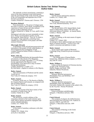 British Culture: Series Two: British Theology
                                            Author Index

    The Joshuade: an heroi-sacred poem, containing a
series of the most important events which passed               Butler, Samuel.
upon the great theatre of the world, from the creation           God the known and God the unknown.
to the ever-memorable and important area of Our                London, A.C. Fifield. 1909
Saviour's crucifixion.
London, Printed for J. Parsons and J. Downes. 1794             Butler, Samuel.
                                                                 The humour of Homer and other essays.
Burnham, Richard.                                              New York, Mitchell Kennerley. 1914
   Pious memorials; or, The power of religion upon
the mind, in sickness, and at death: exemplified in the        Butler, Samuel.
experience of many divines and other eminent                      The life and letters of Dr. Samuel Butler, head-
persons at those important seasons.                            master of Shrewsbury school 1798-1836, and
London, Printed for A. Millar, W. Law, and R. Cater.           afterwards bishop of Lichfield…by Samuel Butler.
1789                                                           London, J. Murray. 1896
Interspersed with what was most remarkable in their
lives. With a recommendatory preface, by the                   Butler, Samuel.
Reverend Mr. James Hervey... New ed. To which is                  Luck, or cunning, as the main means of organic
now added, a large appendix, containing many                   modification?.
valuable lives of ministers of the gospel, and other           London, A.C. Fifield. 1920
eminent Christians.                                            An attempt to throw additional light upon Darwin's
                                                               theory of natural selection…; 2d ed, re-set, with
[Burrough, Edward].                                            author's corrections and additions to index.
   A declaration of the sad and great persecution and
martyrdom of the people of God, called Quakers, in             Butler, Samuel.
New-England for the worshipping of God.                           Seven sonnets and A psalm of Montreal.
London, Printed for Robert Wilson, in Martins le               Cambridge [Eng.] Printed for private circulation.
grand. [1660]                                                  1904
Butler, John, bp.                                              Butler, Samuel.
   A sermon preached before the honourable House                  …The strange notes of Samuel Butler.
of commons, at the church of St. Margaret's,                   Girard, Kan., Haldeman-Julius company. [c.1923]
Westminster, on Friday, December 13, 1776; being               [by] John W. Gunn.
the day appointed by His Majesty's royal
proclamation, to be observed as a day of solemn                Butler, William A.
fasting and humiliation.                                           Letters on the development of Christian doctrine,
London, Printed for T. Cadell. 1777                            in reply to Mr. Newman's essay.
By John Butler.. chaplain in ordinary to His Majesty.          Dublin, Hodges and Smith. 1850
                                                               Edited by Thomas Woodward.
Butler, Samuel.
   Alps and sanctuaries of Piedmont and the canton             Butler, William A.
Ticino (op. 6).                                                   Sermons, doctrinal and practical.
New York, E.P. Dutton & company. 1913                          Philadelphia, Parry and McMillan. 1857
                                                               Second series.
Butler, Samuel.
   Evolution, old & new; or, The theories of Buffon,           Butler, William A.
Dr. Erasmus Darwin and Lamarck, as compared with                  Sermons, doctrinal and practical.
that of Charles Darwin.                                        Philadelphia, Parry and McMillen. 1856
New York, E.P. Dutton & company. [1914]                        First series. Edited with a memoir of the author's life,
                                                               by the Very Rev. Thomas Woodward.
Butler, Samuel.
   Ex voto: an account of the Sacro monte or New               Caird, Edward.
Jerusalem at Varallo-Sesia. Op. 9.                                Essays on literature and philosophy.
London, Trubner & co. 1888                                     Glasgow, J. Maclehose and sons. 1892
                                                               2v.
Butler, Samuel.
   The fair haven; a work in defence of the                    Caird, Edward.
miraculous element in Our Lord's ministry upon                    The evolution of religion; the Gifford lectures
earth, both as against rationalistic impugners and             delivered before the University of St. Andrews in
certain orthodox defenders.                                    sessions 1890-91, and 1891-92.
London, A.C. Fifield. 1913                                     Glasgow, J. MacLabose and sons. 1899
                                                               2v.
Butler, Samuel.
   A first year in Canterbury settlement, with other           Caird, Edward.
early essays.                                                     The evolution of theology in the Greek
London, A.C. Fifield. 1914                                     philosophers.
ed. by R.A. Streetfield.                                       Glasgow, J. Maclehose and sons. 1904
                                                          13
 