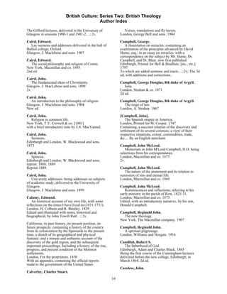 British Culture: Series Two: British Theology
                                            Author Index

The Gifford lectures, delivered in the University of             Verses, translations and fly leaves.
Glasgow in sessions 1900-1 and 1901-2…; 2v.                    London, George Bell and sons. 1904

Caird, Edward.                                                 Campbell, George.
   Lay sermons and addresses delivered in the hall of             A dissertation on miracles: containing an
Balliol college, Oxford.                                       examination of the principles advanced by David
Glasgow, J. Maclehose and sons. 1907                           Hume, esq.; in an essay on miracles: with a
                                                               correspondence on the subject by Mr. Hume, Dr.
Caird, Edward.                                                 Campbell, and Dr. Blair, now first published.
  The social philosophy and religion of Comte.                 Edinburgh, Printed for Bell & Bradfute; [etc., etc.].
New York, Macmillan and co. 1893                               1797
2nd ed.                                                        To which are added sermons and tracts…; 2v; The 3d
                                                               ed, with additions and corrections.
Caird, John.
   The fundamental ideas of Christianity.                      Campbell, George Douglas, 8th duke of Argyll.
Glasgow, J. MacLabose and sons. 1899                              Iona.
2v.                                                            London, Strahan & co. 1871
                                                               2d ed.
Caird, John.
   An introduction to the philosophy of religion.              Campbell, George Douglas, 8th duke of Argyll.
Glasgow, J. Maclehose and sons. 1904                             The reign of law.
New ed.                                                        London, A. Strahan. 1867
Caird, John.                                                   [Campbell, John].
   Religion in common life.                                       The Spanish empire in America.
New York, T.Y. Crowell & co. [1901]                            London, Printed for M. Cooper. 1747
with a brief introductory note by J.A. MacVannel.              Containing, a succinct relation of the discovery and
                                                               settlement of its several colonies; a view of their
Caird, John.                                                   respective situations, extent, commodities, trade,
   Sermons.                                                    &c.... By an English merchant.
Edinburgh and London, W. Blackwood and sons.
1873                                                           Campbell, John McLeod.
                                                                  Memorials or John M'Leod Campbell, D.D. being
Caird, John.                                                   selections from his correspondence.
   Spinoza.                                                    London, Macmillan and co. 1877
Edinburgh and London, W. Blackwood and sons;                   2v.
reprint. 1888; 1889
Reprint 1889.                                                  Campbell, John McLeod.
                                                                  The nature of the atonement and its relation to
Caird, John.                                                   remission of sins and eternal life.
   University addresses: being addresses on subjects           London, Macmillan and co. 1869
of academic study, delivered to the University of
Glasgow.                                                       Campbell, John McLeod.
Glasgow, J. Maclehose and sons. 1899                              Reminiscences and reflections, referring to his
                                                               early ministry in the parish of Row, 1825-31.
Calamy, Edmund.                                                London, Macmillan and co. 1873
    An historical account of my own life, with some            Edited, with an introductory narrative, by his son,
reflections on the times I have lived in (1671-1731).          Donald Campbell.
London, H. Colburn and R. Bentley. 1829
Edited and illustrated with notes, historical and              Campbell, Reginald John.
biographical, by John Towill Rutt…; 2v.                          The new theology.
                                                               New York. The Macmillan company. 1907
California; its past history, its present position, its
future prospects: containing a history of the country          Campbell, Reginald John.
from its colonization by the Spaniards to the present            A spiritual pilgrimage.
time; a sketch of its geographical and physical                London, Williams and Norgate. 1916
features: and a minute and authentic account of the
discovery of the gold region, and the subsequent               Candlish, Robert S.
important proceedings. Including a history of the rise,           The fatherhood of God.
progress, and present condition of the Mormon                  Edinburgh, Adam and Charles Black. 1865
settlements.                                                   Being the first course of the Cunningham lectures
London, For the proprietors. 1850                              delivered before the new college, Edinburgh, in
With an appendix, containing the official reports              March 1864; 2d ed.
made to the government of the United States.
                                                               Careless, John.
Calverley, Charles Stuart.
                                                          14
 