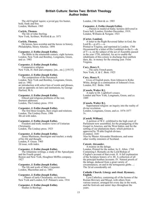 British Culture: Series Two: British Theology
                                            Author Index

   The old English 'squire; a jovial gay fox hunter,           London, J.M. Dent & co. 1903
bold, frank and free.
London, Methuen. 1905                                          Carpenter, J. Estlin (Joseph Estlin).
                                                                  …Theism in medieval India; lectures delivered in
Carlyle, Thomas.                                               Essex hall, London, October-December, 1919.
  The life of John Sterling.                                   London, Williams & Norgate. 1921
New York, Scribner, Welford & co. 1871
                                                               [Carter, Landon].
Carlyle, Thomas.                                                   A letter to the Right Reverend father in God, the
   On heroes, hero-worship and the heroic in history.          Lord B----p of L----n.
Philadelphia, Henry Altemus. 1894                              Printed in Virginia, and reprinted in London. 1760
                                                               Occasioned by a letter of His Lordship's to the L---ds
Carpenter, J. Estlin (Joseph Estlin).                          of T---e, on the subject of the act of Assembly passed
   The Bible in the nineteenth century; eight lectures.        in the year 1758, intituled, An act to enable the
London, New York and Bombay, Longmans, Green,                  inhabitants of this colony to discharge their publick
and co. 1903                                                   dues, &c. in money for the ensuing year. From
                                                               Virginia.
Carpenter, J. Estlin (Joseph Estlin).
  Comparative religion.                                        Cary, Henry F.
New York, H. Holt and company; [etc., etc.]. [1913?]             …The early French poets.
                                                               New York, A. & C. Boni. 1925
Carpenter, J. Estlin (Joseph Estlin).
   The composition of the Hexateuch.                           Cary, Henry F.
London, New York and Bombay, Longmans, Green,                    Lives of English poets, from Johnson to Kirke
and co. 1902                                                   White, design as a continuation of Johnson's lives.
an introduction with select lists of words and phrases,        London, H.C. Bohn. 1846
and an appendix on laws and institutions, by George
Harford, M.A.                                                  [Cassels, Walter R.].
                                                                 A reply to Dr. Lightfoot's essays.
Carpenter, J. Estlin (Joseph Estlin).                          London and New York, Longmans, Green, and co.
   Ethical and religious problems of the war,                  1889
fourteen addresses.
London, The Lindsey press. 1916                                [Cassels, Walter R.].
                                                                  Supernatural religion: an inquiry into the reality of
Carpenter, J. Estlin (Joseph Estlin).                          divine revelation.
   The first three Gospels, their origin and relations.        London, Longmans, Green, and co. 1874-1877
London, The Lindsey Press. 1906                                3v.
4th ed with index.
                                                               [Castell, William].
Carpenter, J. Estlin (Joseph Estlin).                             A petition of W.C. exhibited to the high court of
  Freedom and truth; modern views of Unitarian                 Parliament now assembled, for the propagating of the
Christianity.                                                  Gospel in America, and the West Indies; and for the
London, The Lindsey press. 1925                                settling of our plantations there; which petition is
                                                               approved by 70 able English divines.
Carpenter, J. Estlin (Joseph Estlin).                          [London]. 1641
   James Martineau, theologian and teacher; a study            Also by Master Alexander Henderson, and some
of his life and thought.                                       other worthy ministers of Scotland.
London, P. Green. 1905
2d issue, with index.                                          Catcott, Alexander.
                                                                   A treatise on the deluge.
Carpenter, J. Estlin (Joseph Estlin).                          London, Printed for the author, by E. Allen. 1768
   The Johannine writings, a study of the Apocalypse           Containing I. Remarks on the Lord Bishop of
and the Fourth gospel.                                         Clogher's account of that event. II. A full explanation
Boston and New York, Houghton Mifflin company.                 of the Scripture history of it. III. A collection of all
1927                                                           the principal heathen accounts. IV. Natural proofs of
                                                               the deluge, deduced from a great variety of
Carpenter, J. Estlin (Joseph Estlin).                          circumstances, on and in the terraqueous globe…;
  The life and work of Mary Carpenter.                         The 2d ed considerably enl.
London, Macmillan and co. 1881
                                                               Catholic Church. Liturgy and ritual. Hymnary.
Carpenter, J. Estlin (Joseph Estlin).                          English.
  …Phases of early Christianity, six lectures.                    Lyra Catholica, containing all of the hymns of the
New York and London, G.P. Putnam's sons. 1916                  Roman Breviary and Missal, with others from
                                                               various sources, arranged for every day in the week,
Carpenter, J. Estlin (Joseph Estlin).                          and the festivals and saints' days throughout the
  Studies in theology.                                         years.
                                                          15
 