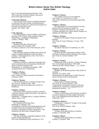 British Culture: Series Two: British Theology
                                            Author Index

New York, Edward Dunigan and brother. 1851
With a selection of hymns, anthems, and sacred                 Chalmers, Thomas.
poetry from approved sources.                                     The expulsive power of a new affection.
                                                               New York, T.Y. Crowell & co. [1901]
Cattermole, Richard.                                           with a brief introductory note by John Angus Mac
    The literature of the Church of England indicated          Vannel.
in selections from the writings of eminent divines:
with memoirs of their lives, and historical sketches of        Chalmers, Thomas.
the times in which they lived.                                    The importance of civil government to society,
London, J.W. Parker. 1844                                      and the duty of Christians in regard to it.
2v.                                                            Glasgow, Chalmers & Collins; [etc., etc.]. 1820
                                                               A sermon preached in St. John's church, Glasgow on
Cecil, Algernon.                                               Sabbath, the 30th April, 1820.
  Six Oxford thinkers: Edward Gibbon. John Henry
Newman. R.W. Church. James Anthony Froude.                     Chalmers, Thomas.
Walter Pater. Lord Morley of Blackburn.                           Lectures on the Epistle of Paul, the apostle to the
London, J. Murray. 1909                                        Romans.
                                                               New York, R. Carter; Pittsburg, T. Carter. 1843
Cecil, Richard.                                                2d ed.
   Remains of the Rev. Richard Cecil.
Andover [Mass.] M. Newman. 1824                                Chalmers, Thomas.
To which is prefixed a view of his character; 2d ed.             The nature and season of repentance, no. 470.
Cestre, Charles.                                               Chalmers, Thomas.
   John Thelwall, a pioneer of democracy and social               On the miraculous and internal evidence of the
reform to England during the French revolution.                Christian revelation, and the authority of its records.
London, S. Sonnenschein & co lim.; New York, C.                New York, R. Carter & brothers. 1857
Scribner's sons. 1906                                          2v.
Chalmers, Thomas.                                              Chalmers, Thomas.
   Chalmers on charity; a selection of passages and               Posthumous works of the Rev. Thomas Chalmers.
scenes to illustrate the social teaching and practical         New York, Harper & brothers. 1848-1850
work of Thomas Chalmers, D.D.                                  edited by the Rev. William Hanna…; [v 1, '49] 9v.
Westminster, A. constable and company. 1900
Arranged and ed. by N. Masterman.                              Chalmers, Thomas.
                                                                  Remarks on the present position of the church of
Chalmers, Thomas.                                              Scotland.
  Chalmers on peace.                                           Glasgow, W. Collins. 1839
[New Vienna, O., Peace association of Friends in               Occasioned by the publication of a letter from the
America]. [1869]                                               Dean of faculty to the Lord chancellor.
Chalmers, Thomas.                                              Chalmers, Thomas.
   The Christian and civic economy of large towns.                Select works of Thomas Chalmers.
New York, C. Scribner's sons. 1900                             New York, R. Carter & brothers. 1850
abridged and with an introduction by Charles R.                comprising his miscellanies; lectures on Rocans;
Henderson.                                                     astronomical, commercial, congregational, and
                                                               posthumous sermons…; 4v.
Chalmers, Thomas.
   Discourses on the Christian revelation viewed in            Chalmers, Thomas.
connexion with the modern estronomy; with others of               A series of discourses on the Christian revelation,
a kindred character.                                           viewed in connexion with the modern astronomy.
Edinburgh, T. Constable and co.; London, Hamilton,             New York: Published by Kirk & Mercein. No. 22
Adams, and co. 1852                                            Wall-street. 1817

Chalmers, Thomas.                                              [Chambers, Robert].
    Dr. Chalmers and the poor laws.                               Explanations: a sequel to "Vestiges of the natural
Edinburgh, D. Douglas. 1911                                    history of creation.".
A comparison of Scotch and English pauperism and               New York: Wiley & Putnam. 1846
Evidence before the Committee of the House of
commons, with preface by Mrs. George Kerr... and               [Chambers, Robert].
introduction by Miss Grace Chalmers Wood.                        Vestiges of the natural history of creation.
                                                               London, J. Churchill. 1844
Chalmers, Thomas.
   The duty of giving an immediate diligence to the            Chambers, Robert.
business of the Christian life.                                  Vestiges of the natural history of creation.
New York, Published by Kirk and Mercein. 1817                  London, J. Churchill. 1846
                                                          16
 