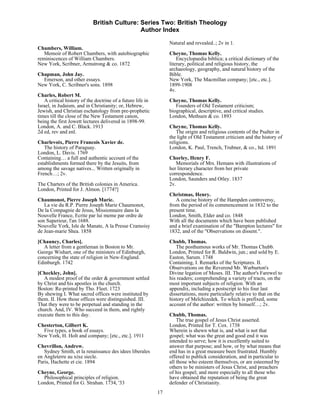 British Culture: Series Two: British Theology
                                             Author Index

                                                                 Natural and revealed..; 2v in 1.
Chambers, William.
   Memoir of Robert Chambers, with autobiographic                Cheyne, Thomas Kelly.
reminiscences of William Chambers.                                   Encyclopaedia biblica; a critical dictionary of the
New York, Scribner, Armstrong & co. 1872                         literary, political and religious history, the
                                                                 archaeology, geography, and natural history of the
Chapman, John Jay.                                               Bible.
  Emerson, and other essays.                                     New York, The Macmillan company; [etc., etc.].
New York, C. Scribner's sons. 1898                               1899-1908
                                                                 4v.
Charles, Robert M.
   A critical history of the doctrine of a future life in        Cheyne, Thomas Kelly.
Israel, in Judaism, and in Christianity; or, Hebrew,                Founders of Old Testament criticism;
Jewish, and Christian eschatology from pre-prophetic             biographical, descriptive, and critical studies.
times till the close of the New Testament canon,                 London, Methuen & co. 1893
being the first Jowett lectures delivered in 1898-99.
London, A. and C. Black. 1913                                    Cheyne, Thomas Kelly.
2d ed, rev and enl.                                                  The origin and religious contents of the Psalter in
                                                                 the light of Old Testament criticism and the history of
Charlevoix, Pierre Francois Xavier de.                           religions.
   The history of Paraguay.                                      London, K. Paul, Trench, Trubner, & co., ltd. 1891
London, L. Davis. 1769
Containing… a full and authentic account of the                  Chorley, Henry F.
establishments formed there by the Jesuits, from                    Memorials of Mrs. Hemans with illustrations of
among the savage natives... Written originally in                her literary character from her private
French…; 2v.                                                     correspondence.
                                                                 London, Saunders and Otley. 1837
The Charters of the British colonies in America.                 2v.
London, Printed for J. Almon. [1774?]
                                                                 Christmas, Henry.
Chaumonot, Pierre Joseph Marie.                                     A concise history of the Hampden controversy,
   La vie du R.P. Pierre Joseph Marie Chaumonot,                 from the period of its commencement in 1832 to the
De la Compagnie de Jesus, Missionnaire dans la                   present time.
Nouvelle France, Ecrite par lui meme par ordre de                London, Smith, Elder and co. 1848
son Superieur, l'an 1688.                                        With all the documents which have been published
Nouvelle York, Isle de Manate, A la Presse Cramoisy              and a brief examination of the "Bampton lectures" for
de Jean-marie Shea. 1858                                         1832, and of the "Observations on dissent.".
[Chauncy, Charles].                                              Chubb, Thomas.
   A letter from a gentleman in Boston to Mr.                       The posthumous works of Mr. Thomas Chubb.
George Wishart, one of the ministers of Edinburgh,               London, Printed for R. Baldwin, jun.; and sold by E.
concerning the state of religion in New-England.                 Easton, Sarum. 1748
Edinburgh. 1742                                                  Containing, I. Remarks of the Scriptures. II.
                                                                 Observations on the Reverend Mr. Warburton's
[Checkley, John].                                                Divine legation of Moses. III. The author's Farewel to
   A modest proof of the order & government settled              his readers; comprehending a variety of tracts, on the
by Christ and his apostles in the church.                        most important subjects of religion. With an
Boston: Re-printed by Tho. Fleet. 1723                           appendix, including a postscript to his four last
By shewing I. What sacred offices were instituted by             dissertations, more particularly relative to that on the
them. II. How those offices were distinguished. III.             history of Melchizedek. To which is prefixed, some
That they were to be perpetual and standing in the               account of the author: written by himself…; 2v.
church. And, IV. Who succeed in them, and rightly
execute them to this day.                                        Chubb, Thomas.
                                                                     The true gospel of Jesus Christ asserted.
Chesterton, Gilbert K.                                           London, Printed for T. Cox. 1738
  Five types, a book of essays.                                  Wherein is shewn what is, and what is not that
New York, H. Holt and company; [etc., etc.]. 1911                gospel; what was the great and good end it was
                                                                 intended to serve; how it is excellently suited to
Chevrillon, Andrew.                                              answer that purpose; and how, or by what means that
   Sydney Smith, et la renaissance des idees liberales           end has in a great measure been frustrated. Humbly
en Angleterre au xixe siecle.                                    offered to publick consideration, and in particular to
Paris, Hachette et cie. 1894                                     all those who esteem themselves, or are esteemed by
                                                                 others to be ministers of Jesus Christ, and preachers
Cheyne, George.                                                  of his gospel; and more especially to all those who
  Philosophical principles of religion.                          have obtained the reputation of being the great
London, Printed for G. Strahan. 1734, '33                        defender of Christianity.
                                                            17
 