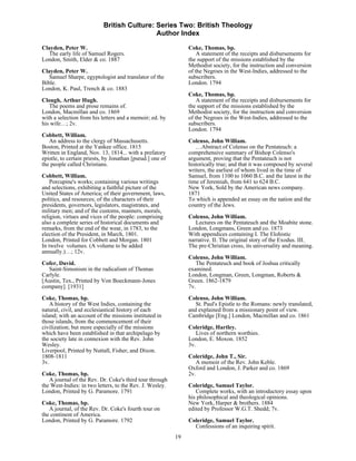 British Culture: Series Two: British Theology
                                            Author Index

Clayden, Peter W.                                               Coke, Thomas, bp.
  The early life of Samuel Rogers.                                  A statement of the receipts and disbursements for
London, Smith, Elder & co. 1887                                 the support of the missions established by the
                                                                Methodist society, for the instruction and conversion
Clayden, Peter W.                                               of the Negroes in the West-Indies, addressed to the
   Samuel Sharpe, egyptologist and translator of the            subscribers.
Bible.                                                          London. 1794
London, K. Paul, Trench & co. 1883
                                                                Coke, Thomas, bp.
Clough, Arthur Hugh.                                                A statement of the receipts and disbursements for
   The poems and prose remains of.                              the support of the missions established by the
London, Macmillan and co. 1869                                  Methodist society, for the instruction and conversion
with a selection from his letters and a memoir; ed. by          of the Negroes in the West-Indies, addressed to the
his wife…; 2v.                                                  subscribers.
                                                                London. 1794
Cobbett, William.
   An address to the clergy of Massachusetts.                   Colenso, John William.
Boston, Printed at the Yankee office. 1815                         …Abstract of Colenso on the Pentateuch: a
Written in England, Nov. 13, 1814... with a prefatory           comprehensive summary of Bishop Colenso's
epistle, to certain priests, by Jonathan [pseud.] one of        argument, proving that the Pentateuch is not
the people called Christians.                                   historically true; and that it was composed by several
                                                                writers, the earliest of whom lived in the time of
Cobbett, William.                                               Samuel, from 1100 to 1060 B.C. and the latest in the
    Porcupine's works; containing various writings              time of Jeremiah, from 641 to 624 B.C.
and selections, exhibiting a faithful picture of the            New York, Sold by the American news company.
United States of America; of their government, laws,            1871
politics, and resources; of the characters of their             To which is appended an essay on the nation and the
presidents, governors, legislators, magistrates, and            country of the Jews.
military men; and of the customs, manners, morals,
religion, virtues and vices of the people: comprising           Colenso, John William.
also a complete series of historical documents and                 Lectures on the Pentateuch and the Moabite stone.
remarks, from the end of the wear, in 1783, to the              London, Longmans, Green and co. 1873
election of the President, in March, 1801.                      With appendices containing I. The Elohistic
London, Printed for Cobbett and Morgan. 1801                    narrative. II. The original story of the Exodus. III.
In twelve volumes. (A volume to be added                        The pre-Christian cross, its universality and meaning.
annually.)…; 12v.
                                                                Colenso, John William.
Cofer, David.                                                      The Pentateuch and book of Joshua critically
  Saint-Simonism in the radicalism of Thomas                    examined.
Carlyle.                                                        London, Longman, Green, Longman, Roberts &
[Austin, Tex., Printed by Von Boeckmann-Jones                   Green. 1862-1879
company]. [1931]                                                7v.
Coke, Thomas, bp.                                               Colenso, John William.
    A history of the West Indies, containing the                   St. Paul's Epistle to the Romans: newly translated,
natural, civil, and ecclesiastical history of each              and explained from a missionary point of view.
island; with an account of the missions instituted in           Cambridge [Eng.] London, Macmillan and co. 1861
those islands, from the commencement of their
civilization; but more especially of the missions               Coleridge, Hartley.
which have been established in that archipelago by                 Lives of northern worthies.
the society late in connexion with the Rev. John                London, E. Moxon. 1852
Wesley.                                                         3v.
Liverpool, Printed by Nuttall, Fisher, and Dixon.
1808-1811                                                       Coleridge, John T., Sir.
3v.                                                                A memoir of the Rev. John Keble.
                                                                Oxford and London, J. Parker and co. 1869
Coke, Thomas, bp.                                               2v.
   A journal of the Rev. Dr. Coke's third tour through
the West-Indies: in two letters, to the Rev. J. Wesley.         Coleridge, Samuel Taylor.
London, Printed by G. Paramore. 1791                               Complete works, with an introductory essay upon
                                                                his philosophical and theological opinions.
Coke, Thomas, bp.                                               New York, Harper & brothers. 1884
   A journal, of the Rev. Dr. Coke's fourth tour on             edited by Professor W.G.T. Shedd; 7v.
the continent of America.
London, Printed by G. Paramore. 1792                            Coleridge, Samuel Taylor.
                                                                  Confessions of an inquiring spirit.
                                                           19
 