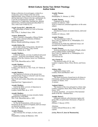 British Culture: Series Two: British Theology
                                             Author Index

Being a collection of several papers, written by a            Arnold, Thomas.
young man, some of them in the time of his                       Faith.
apprenticeship, some of them at several times since,          Philadelphia, N. Altemus. [c.1896]
and the latter part of them in his late confinement, by
a writ De excommunicato capiendo... To which                  Arnold, Thomas.
subjoyned is a Tripple plea, touching law, physick               Fragment on the church.
and divinitie, formerly printed and subscribed T.C.           London, B. Fellowes. 1845
Also, some Lines written by J.C.                              2d ed, in which are contained appendices on the same
                                                              subject.
Argyll, George D.C., (8th duke of).
   The philosophy of belief; or, Law in Christian             Arnold, Thomas.
theology.                                                        Introductory lectures on modern history, delivered
New York, C. Scribner's Sons. 1896                            in Lent.
                                                              London, B. Fellowes. 1849
Armour, Richard W.
   Barry Cornwall; a biography of Bryan Waller                Arnold, Thomas.
Procter, with a selected collection of hitherto                  The miscellaneous works of.
unpublished letters.                                          New-York, D. Appleton & co.; Philadelphia, G.S.
Boston, Meador publishing company. 1935                       Appleton. 1845
                                                              1st American ed. With nine additional essays, not
Arnold, Edwin, Sir.                                           included in the English collection.
   In my lady's praise, being poems, old and new
written to honour of Fanny, Lady Arnold.                      Arnold, Thomas.
London, Trubner & co. 1889                                       Sermons preached in the chapel of Rugby school,
                                                              with an address before confirmation.
Arnold, Matthew.                                              New-York, D. Appleton & co.; Philadelphia, G.S.
    Culture & anarchy, an essay in political and social       Appleton. 1846
criticism;... being the conversations, letters, and           1st American ed.
opinions of the late Arainius, baron von Thunderten-
Tronckh.                                                      Ash, Charles B.
New York, Macmillan and co. 1883                                 The poetical works of C.B. Ash.
                                                              London, Longman, Reese, Orme, Brown, and Green.
Arnold, Matthew.                                              1831
   Essays literary and critical.                              2v.
London, J.M. Dent & co.; New York, E.P. Dutton &
co. [1907]                                                    Ashton, John.
                                                                Eighteenth century waifs.
Arnold, Matthew.                                              London, Hurst and Blackett. 1887
   The function of criticism at the present time
(reprinted from "Essays in criticism") and An essay           Aspland, Robert.
on style, by Walter Pater.                                       The future accession of good men in all climes to
New York and London, Macmillan and company.                   Christianity, and their final congregation in heaven.
[1895]                                                        London, R. Hunter. 1833
(reprinted from "Appreciations").                             A sermon.

Arnold, Matthew.                                              Aspland, Robert.
   God & the Bible; a review of objections to                    The reunion of the wise and good in a future state.
"Literature & dogma".                                         London, Longman, Hurst, Rees, Orme, Brown, and
London, Smith Elder, & co. 1875                               Green. 1825
                                                              A sermon, preached... on occasion of the lamented
Arnold, Matthew.                                              death of the Rev. Abraham Rees.
   Literature & dogma; an essay towards a better
apprehension of the Bible.                                    Astaldi, Maria L.
New York, Macmillan and co. 1895                                 Influensze tedesche sulla letteratura inglese del
                                                              primo 600, con particolare riferimento a ll'opera di
Arnold, Matthew.                                              Carlyle.
   St. Paul & Protestantism, with an essay on                 [Milano, F. Bocca]. [1955]
Puritanism & the Church of England, and Last essays
on church & religion.                                         Athelstan.
New York, Macmillan and co. 1883                              London, Edward Moxon & co. 1862
                                                              a poem.
Arnold, Thomas.
   The Christian life; its hopes, its fears, and its          [Avity, Pierre d', sieur de Montmartin].
close.
Philadelphia, Lindsay & Blakiston. 1856

                                                          2
 