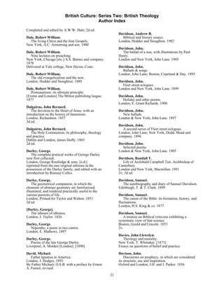 British Culture: Series Two: British Theology
                                            Author Index

Completed and edited by A.W.W. Dale; 2d ed.
                                                           Davidson, Andrew B.
Dale, Robert William.                                        Biblical and literary essays.
  The living Christ and the four Gospels.                  London, Hodder and Stoughton. 1902
New York, A.C. Armstrong and son. 1900
                                                           Davidson, John.
Dale, Robert William.                                        The ballad of a nun, with illustrations by Paul
   Nine lectures on preaching.                             Henry.
New York, Chicago [etc.] A.S. Barnes and company.          London and New York, John Lane. 1905
1878
Delivered at Yale college, New Haven, Conn.                Davidson, John.
                                                             Ballads & songs.
Dale, Robert William.                                      London, John Lane; Boston, Copeland & Day. 1895
  The old evangelicalism and the new.
London, Hodder and Stoughton. 1889                         Davidson, John.
                                                             Fleet street eclogues.
Dale, Robert William.                                      London and New York, John Lane. 1899
   Protestantism: its ultimate principle.
[Frome and London] The Milton publishing league.           Davidson, John.
1877                                                         Holiday and other poems.
                                                           London, E. Grant Richards. 1906
Dalgairns, John Bernard.
    The devotion to the Heart of Jesus: with an            Davidson, John.
introduction on the history of Jansenism.                    New ballads.
London, Richardson. 1857                                   London & New York, John Lane. 1897
3d ed.
                                                           Davidson, John.
Dalgairns, John Bernard.                                     A second series of Fleet street eclogues.
   The Holy Communion; its philosophy, theology            London, John Lane; New York, Dodd, Mead and
and practice.                                              company. 1896
Dublin and London, James Duffy. 1865
2d ed.                                                     Davidson, John.
                                                             Selected poems.
Darley, George.                                            London & New York, John Lane. 1905
    The complete poetical works of George Darley
now first collected.                                       Davidson, Randall T.
London, George Routledge & sons. [n.d.]                       Life of Archibald Campbell Tait, Archbishop of
reprinted from the rare original editions in the           Canterbury.
possession of the Darley family, and edited with an        London and New York, Macmillan. 1891
introduction by Ramsay Colles.                             2v; 3d ed.
Darley, George.                                            Davidson, Samuel.
    The geometrical companion, in which the                  The autobiography and diary of Samuel Davidson.
elements of abstract geometry are familiarized,            Edinburgh, T. & T. Clark. 1899
illustrated, and rendered practically useful to the
various pursuits of life.                                  Davidson, Samuel.
London, Printed for Taylor and Walton. 1851                   The canon of the Bible: its formation, history, and
2d ed.                                                     fluctuations.
                                                           London, H.S. King & co. 1877
[Darley, George].
  The labours of idleness.                                 Davidson, Samuel.
London, J. Taylor. 1826                                       A treatise on Biblical criticism exhibiting a
                                                           systematic view of that science.
Darley, George.                                            Boston, Gould and Lincoln. 1853
  Nepenthe; a poem in two cantos.                          2v.
London, E. Mathews. 1897
                                                           Davies, John Llewelyn.
Darley, George.                                               Theology and morality.
   Poems of the late George Darley.                        New York, T. Whittaker. [1873]
Liverpool, A. Molden [London]. [1890]                      Essays on questions of belief and practice.
David, Michael.                                            Davison, John.
   Father Ignatius in America.                                 Discourses on prophecy, in which are considered
London, J. Hodges. 1893                                    its structure, use and inspiration.
By Father Michael, O.S.B. with a preface by Ernest         Oxford and London, J.H. and J. Parker. 1856
A. Farnol; revised.
                                                      21
 
