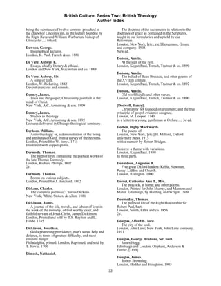 British Culture: Series Two: British Theology
                                             Author Index

being the substance of twelve sermons preached in                   The doctrine of the sacraments in relation to the
the chapel of Lincoln's inn, in the lecture founded by           doctrines of grace as contained in the Scriptures,
the Right Reverend William Warburton, bishop of                  taught in our formularies and upheld by our
Gloucester…; 6th ed.                                             Reformers.
                                                                 London, New York, [etc., etc.] Longmans, Green,
Dawson, George.                                                  and company. 1908
  Biographical lectures.                                         New ed.
London, K. Paul, Trench & co. 1886
                                                                 Dobson, Austin.
De Vere, Aubrey T.                                                 At the sign of the lyre.
  Essays, chiefly literary & ethical.                            London, Kegan Paul, Trench, Trubner & co. 1890
London and New York, Macmillan and co. 1889
                                                                 Dobson, Austin.
De Vere, Aubrey, Sir.                                               The ballad of Beau Brocade, and other poems of
  A song of faith.                                               the XVIIIth century.
London, W. Pickering. 1842                                       London, Kegan Paul, Trench, Trubner & co. 1892
Devout exercises and sonnets.
                                                                 Dobson, Austin.
Denney, James.                                                     Old-world idylls and other verses.
  Jesus and the gospel; Christianity justified in the            London, Kegan Paul, Trench, Trubner & co. 1890
mind of Christ.
New York, A.C. Armstrong & son. 1909                             [Dodwell, Henry].
                                                                     Christianity not founded on argument; and the true
Denney, James.                                                   principle of gospel-evidence assigned.
  Studies in theology.                                           London, M. Cooper. 1743
New York, A.C. Armstrong & son. 1895                             in a letter to a young gentleman at Oxford…; 3d ed.
Lectures delivered in Chicago theological seminary.
                                                                 Dolben, Digby Mackworth.
Derham, William.                                                    The poems of.
    Astro-theology: or, a demonstration of the being             London, New York, [etc.] H. Milford, Oxford
and attributes of God, from a survey of the heavens.             university press. 1915
London, Printed for W. Innys. 1715                               with a memoir by Robert Bridges.
Illustrated with copper-plates.
                                                                 Dolores: a theme with variations.
Dermody, Thomas.                                                 London, Kegan Paul. 1880
   The harp of Erin, containing the poetical works of            In three parts.
the late Thomas Dermody.
London, Richard Phillips. 1807                                   Donaldson, Augustus B.
2v.                                                                Five great Oxford leaders: Keble, Newman,
                                                                 Pusey, Liddon and Church.
Dermody, Thomas.                                                 London, Rivington. 1900
  Poems on various subjects.
London, Printed for J. Hatchard. 1802                            Dorset, Catherine Ann T., Mrs.
                                                                   The peacock, at home; and other poems.
Dickens, Charles.                                                London, Printed for John Murray, and Manners and
   The complete poems of Charles Dickens.                        Miller. Edinburgh, by Harding, and Wright. 1809
New York, White, Stokes, & Allen. 1886
                                                                 Doubleday, Thomas.
Dickinson, James.                                                   The political life of the Right Honourable Sir
    A journal of the life, travels, and labour of love in        Robert Peel, bart.
the work of the ministry, of that worthy elder, and              London, Smith, Elder and co. 1856
faithful servant of Jesus Christ, James Dickinson.               2v.
London, Printed and sold by T.S. Raylton and L.
Hinde. 1745                                                      Douglas, Alfred B., lord.
                                                                    The city of the soul.
Dickinson, Jonathan.                                             London, John Lane; New York, John Lane company.
   God's protecting providence, man's surest help and            1911
defence, in times of greatest difficulty, and most
eminent danger.                                                  Douglas, George Brisbane, Sir, bart.
Philadelphia, printed: London, Reprinted, and sold by               James Hogg.
T. Sowle. 1700                                                   Edinburgh and London, Oliphant, Anderson &
                                                                 Ferrier. [1899]
Dimock, Nathaniel.
                                                                 Douglas, James.
                                                                   Robert Browning.
                                                                 London, Hodder and Stoughton. 1903
                                                            22
 