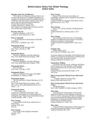 British Culture: Series Two: British Theology
                                           Author Index

[Douglas, John, bp. of Salisbury].                           Dyer, George.
   The criterion: or, Miracles examined with a view             History of the University and colleges of
to expose the pretensions of pagans and papists; to          Cambridge; including notices relating to the founders
compare the miraculous powers recorded in the New            and eminent men.
Testament, with those said to subsist in later times,        London, Printed for Longmans, Hurst, Rees, Orme,
and to shew the great and material difference                and Brown; [etc., etc.]. 1814
between them in point of evidence.                           2v.
London, Printed for A. Millar. 1754
from whence it will appear that the former must be           Dyer, George.
true, and the latter may be false.                              Poetics: or, A series of poems, and disquisitions
                                                             on poetry.
Dowden, Edward.                                              London, Printed for J. Johnson and co. 1812
  Studies in literature, 1789-1877.                          2v.
London, K. Paul, Grench & co. 1882
                                                             Dyer, George.
Driver, Samuel R.                                               The privileges of the University of Cambridge;
   …An introduction to the literature of the Old             together with additional observations on its history,
Testament.                                                   antiquities, literature, and biography.
New York, C. Scribner's sons. 1891                           London, Printed for Longman and co.; [etc., etc.].
                                                             1824
Drummond, Henry.                                             2v.
  Natural law in the spiritual world.
New York, J. Pott & co. 1889                                 Earland, Ada.
New ed.                                                        Ruskin and his circle.
                                                             New York, G.P. Putnam's sons. 1910
Drummond, Henry.
  The new evangelism, and other addresses.                   An earnest address to the people of Great-Britain and
New York, Dodd, Mead and company. 1899                       Ireland: occasioned by the dismission of William Pitt,
                                                             esq. from the office of secretary of state.
Drummond, Henry.                                             London, Printed for W. Owen. 1761
  The new evangelism, and other addresses.
New York, Dodd, Mead and company. 1899                       Edmundson, William.
                                                                 A journal of the life, travels, sufferings and labour
Drummond, Henry.                                             of love in the work of the ministry, of that worthy
  Pax vobiscum.                                              elder and faithful servant of Jesus Christ, William
New York, J. Pott & co. 1891                                 Edmundson.
                                                             London, Printed and sold by M. Hinde. 1774
Drummond, Henry.                                             The 2d ed.
   What is a Christian? The study of the Bible.
Philadelphia, N. Altemus. [1898]                             Eliot, George (pseud. Marian Evans, afterwards
                                                             Cross).
Drummond, James.                                                …Complete poems by George Eliot.
   The life and letters of James Martineau, LL.D.,           Boston, Eates and Lauriat. [n.d.]
S.T.D., etc.
New York, Dodd, Mead and company. 1902                       Eliot, George (pseud. Marian Evans, afterwards
and a survey of his philosophical work by C.B.               Cross).
Upton…; 2v.                                                     The Spanish gypsy.
                                                             New York, Frederick A. Stokes company. [1893]
Drummond, James.
   …Via, veritas, vita.                                      Eliot, John.
London [etc.] Williams and Norgate. 1895                        A brief narrative of the progress of the gospel
lectures on "Christianity in its most simple and             amongst the Indians in New-England, in the year
intelligible form." Delivered in Oxford and London           1670...in a letter...directed to the right worshipfull the
in April and May, 1894…; 2d ed.                              commissioners under His Majesties great-seal for
                                                             propagation of the gospel amongst the poor blind
Dyer, George.                                                natives in those United Colonies.
   A dissertation on the theory and practice of              London, Printed for J. Allen. 1671
benevolence.
London. 1818-1819                                            Eliot, John.
New ed.                                                         A late and further manifestation of the progress of
                                                             the gospel amongst the Indians in New-England.
Dyer, George.                                                London, Printed by M.S. 1655
   Four letters on the English Constitution.
London. 1818
4th ed.
                                                        23
 