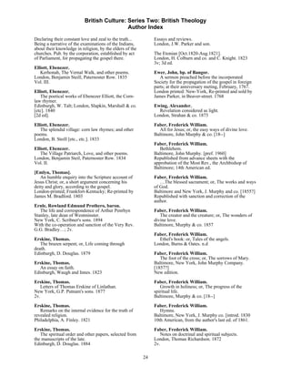 British Culture: Series Two: British Theology
                                            Author Index

Declaring their constant love and zeal to the truth...         Essays and reviews.
Being a narrative of the examinations of the Indians,          London, J.W. Parker and son.
about their knowledge in religion, by the elders of the
churches. Pub. by the corporation, established by act          The Etonian [Oct.1820-Aug.1821].
of Parliament, for propagating the gospel there.               London, H. Colburn and co. and C. Knight. 1823
                                                               3v; 3d ed.
Elliott, Ebenezer.
   Kerhonah, The Vernal Walk, and other poems.                 Ewer, John, bp. of Bangor.
London, Benjamin Steill, Paternoster Row. 1835                    A sermon preached before the incorporated
Vol. III.                                                      Society for the propagation of the gospel in foreign
                                                               parts; at their anniversary meting, February, 1767.
Elliott, Ebenezer.                                             London printed: New-York, Re-printed and sold by
   The poetical works of Ebenezer Elliott, the Corn-           James Parker, in Beaver-street. 1768
law rhymer.
Edinburgh, W. Talt; London, Slapkin, Marshall & co.            Ewing, Alexander.
[etc]. 1840                                                      Revelation considered as light.
[2d ed].                                                       London, Strahan & co. 1873

Elliott, Ebenezer.                                             Faber, Frederick William.
   The splendid village: corn law rhymes; and other              All for Jesus; or, the easy ways of divine love.
poems.                                                         Baltimore, John Murphy & co. [18--]
London, B. Steill [etc., etc.]. 1833
                                                               Faber, Frederick William.
Elliott, Ebenezer.                                                Bethlehem.
   The Village Patriarch, Love, and other poems.               Baltimore, John Murphy. [pref. 1960]
London, Benjamin Steil, Paternoster Row. 1834                  Republished from advance sheets with the
Vol. II.                                                       approbation of the Most Rev., the Archbishop of
                                                               Baltimore; 14th American ed.
[Emlyn, Thomas].
   An humble enquiry into the Scripture account of             Faber, Frederick William.
Jesus Christ; or, a short argument concerning his                 …The blessed sacrament; or, The works and ways
deity and glory, according to the gospel.                      of God.
London-printed; Frankfort-Kentucky; Re-printed by              Baltimore and New York, J. Murphy and co. [1855?]
James M. Bradford. 1803                                        Republished with sanction and correction of the
                                                               author.
Ernle, Rowland Edmund Prothero, baron.
   The life and correspondence of Arthur Penrhyn               Faber, Frederick William.
Stanley, late dean of Westminster.                                The creator and the creature; or, The wonders of
New York, C. Scribner's sons. 1894                             divine love.
With the co-operation and sanction of the Very Rev.            Baltimore, Murphy & co. 1857
G.G. Bradley…; 2v.
                                                               Faber, Frederick William.
Erskine, Thomas.                                                 Ethel's book: or, Tales of the angels.
   The brazen serpent; or, Life coming through                 London, Burns & Oates. n.d
death.
Edinburgh, D. Douglas. 1879                                    Faber, Frederick William.
                                                                  The foot of the cross; or, The sorrows of Mary.
Erskine, Thomas.                                               Baltimore, New York, John Murphy Company.
   An essay on faith.                                          [1857?]
Edinburgh, Waugh and Innes. 1823                               New edition.

Erskine, Thomas.                                               Faber, Frederick William.
   Letters of Thomas Erskine of Linlathan.                        Growth in holiness; or, The progress of the
New York, G.P. Putnam's sons. 1877                             spiritual life.
2v.                                                            Baltimore, Murphy & co. [18--]
Erskine, Thomas.                                               Faber, Frederick William.
   Remarks on the internal evidence for the truth of              Hymns.
revealed religion.                                             Baltimore, New York, J. Murphy co. [introd. 1830
Philadelphia, A. Finley. 1821                                  10th American, from the author's last ed. of 1861.
Erskine, Thomas.                                               Faber, Frederick William.
   The spiritual order and other papers, selected from            Notes on doctrinal and spiritual subjects.
the manuscripts of the late.                                   London, Thomas Richardson. 1872
Edinburgh, D. Douglas. 1884                                    2v.

                                                          24
 