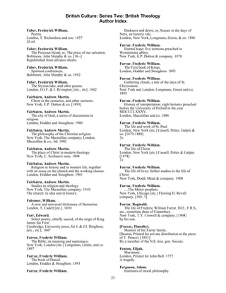 British Culture: Series Two: British Theology
                                            Author Index

Faber, Frederick William.                                       Darkness and dawn; or, Scenes in the days of
   Poems.                                                     Nero, an historic tale.
London, T. Richardson and son. 1857                           London, New York, Longmans, Green, & co. 1896
2d ed.
                                                              Farrar, Frederic William.
Faber, Frederick William.                                       Eternal hope; five sermons preached in
  The Precious blood; or, The price of our salvation.         Westminster abbey.
Baltimore, John Murphy & co. [18--]                           New York, E.P. Dutton & company. 1878
Republished from advance sheets.
                                                              Farrar, Frederic William.
Faber, Frederick William.                                       The First book of Kings.
   Spiritual conferences.                                     London, Hodder and Stoughton. 1893
Baltimore, John Murphy & co. 1892
                                                              Farrar, Frederic William.
Faber, Frederick William.                                       Gathering clouds, a tale of the days of St.
  The Styrian lake, and other poems.                          Chrysostom.
London, J.G.F. & J. Rivington; [etc., etc]. 1842              New York and London, Longmans, Green and co.
                                                              1895
Fairbairn, Andrew Martin.
  Christ in the centuries, and other sermons.                 Farrar, Frederic William.
New York, E.P. Dutton & co. [1893]                               History of interpretation; eight lectures preached
                                                              before the University of Oxford in the year
Fairbairn, Andrew Martin.                                     MDCCCLXXXV.
    The city of God; a series of discussions in               London, Macmillan and co. 1886
religion.
London, Hodder and Stoughton. 1900                            Farrar, Frederic William.
                                                                 The life and work of St. Paul.
Fairbairn, Andrew Martin.                                     London, New York [etc.] Cassell, Petter, Galpin &
  The philosophy of the Christian religion.                   co. [1879-1880]
New York, The Macmillan company; London,                      2v.
Macmillan & co., ltd. 1902
                                                              Farrar, Frederic William.
Fairbairn, Andrew Martin.                                        The life of Christ.
  The place of Christ in modern theology.                     London, New York [etc.] Cassell, Potter & Galpin.
New York, C. Scribner's sons. 1894                            [1874]
                                                              2v.
Fairbairn, Andrew Martin.
   Religion in history and in modern life, together           Farrar, Frederic William.
with an essay on the church and the working classes.            The life of lives; further studies in the life of
London, Hodder and Stoughton. 1901                            Christ.
                                                              New York, Dodd, Mead & company. 1900
Fairbairn, Andrew Martin.
  Studies in religion and theology.                           Farrar, Frederic William.
New York, The Macmillan company. 1910                           …The Minor prophets.
The church: in idea and in history.                           New York, Chicago [etc.] Fleming H. Revell
                                                              company. [189- ?]
Falconer, William.
  A new and universal dictionary of themarine.                Farrar, Reginald.
London, T. Cadell [etc.]. 1830                                   The life of Frederic William Farrar, D.D., F.R.S.,
                                                              etc., sometime dean of Canterbury.
Farr, Edward.                                                 New York, T.Y. Crowell & company. [1904]
   Select poetry, chiefly sacred, of the reign of King        by his son.
James the First.
Cambridge, University press, for J. & J.J. Deighton;          [Farrar, Timothy].
[etc., etc.]. 1847                                               Memoir of the Farrar family.
                                                              [Boston, Printed for private distribution at the press
Farrar, Frederic William.                                     of T. Prince]. [1853]
  The Bible, its meaning and supremacy.                       By a member of the N.E. hist. gen. Society.
New York, London [etc.] Longmans, Green, and co.
1897                                                          Fenton, Elijah.
                                                                 Mariamne.
Farrar, Frederic William.                                     London, Printed for John Bell. 1777
  The book of Daniel.                                         A tragedy.
London, Hodder & Stoughton. 1895
                                                              Ferguson, Adam.
Farrar, Frederic William.                                       Institutes of moral philosophy.
                                                         25
 