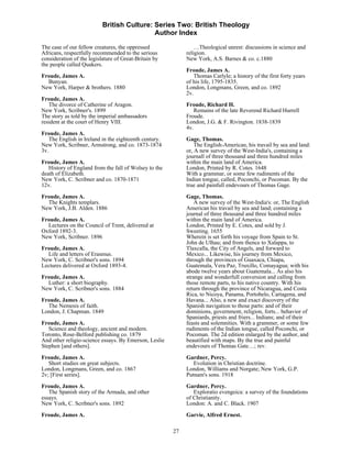 British Culture: Series Two: British Theology
                                            Author Index

The case of our fellow creatures, the oppressed                 …Theological unrest: discussions in science and
Africans, respectfully recommended to the serious           religion.
consideration of the legislature of Great-Britain by        New York, A.S. Barnes & co. c.1880
the people called Quakers.
                                                            Froude, James A.
Froude, James A.                                               Thomas Carlyle; a history of the first forty years
  Bunyan.                                                   of his life, 1795-1835.
New York, Harper & brothers. 1880                           London, Longmans, Green, and co. 1892
                                                            2v.
Froude, James A.
   The divorce of Catherine of Aragon.                      Froude, Richard H.
New York, Scribner's. 1899                                     Remains of the late Reverend Richard Hurrell
The story as told by the imperial ambassadors               Froude.
resident at the court of Henry VIII.                        London, J.G. & F. Rivington. 1838-1839
                                                            4v.
Froude, James A.
   The English in Ireland in the eighteenth century.        Gage, Thomas.
New York, Scribner, Armstrong, and co. 1873-1874                The English-American, his travail by sea and land:
3v.                                                         or, A new survey of the West-India's, containing a
                                                            journall of three thousand and three hundred miles
Froude, James A.                                            within the main land of America.
   History of England from the fall of Wolsey to the        London, Printed by R. Cotes. 1648
death of Elizabeth.                                         With a grammar, or some few rudiments of the
New York, C. Scribner and co. 1870-1871                     Indian tongue, called, Poconchi, or Pocoman. By the
12v.                                                        true and painfull endevours of Thomas Gage.
Froude, James A.                                            Gage, Thomas.
  The Knights templars.                                         A new survey of the West-India's: or, The English
New York, J.B. Alden. 1886                                  American his travail by sea and land; containing a
                                                            journal of three thousand and three hundred miles
Froude, James A.                                            within the main land of America.
  Lectures on the Council of Trent, delivered at            London, Printed by E. Cotes, and sold by J.
Oxford 1892-3.                                              Sweeting. 1655
New York, Scribner. 1896                                    Wherein is set forth his voyage from Spain to St.
                                                            John de Ulhau; and from thence to Xalappa, to
Froude, James A.                                            Tlaxcalla, the City of Angels, and forward to
  Life and letters of Erasmus.                              Mexico... Likewise, his journey from Mexico,
New York, C. Scribner's sons. 1894                          through the provinces of Guaxaca, Chiapa,
Lectures delivered at Oxford 1893-4.                        Guatemala, Vera Paz, Truxillo, Comayagua; with his
                                                            abode twelve years about Guatemala... As also his
Froude, James A.                                            strange and wonderfull conversion and calling from
  Luther: a short biography.                                those remote parts, to his native country. With his
New York, C. Scribner's sons. 1884                          return through the province of Nicaragua, and Costa
                                                            Rica, to Nicoya, Panama, Portobelo, Cartagena, and
Froude, James A.                                            Havana... Also, a new and exact discovery of the
  The Nemesis of faith.                                     Spanish navigation to those parts: and of their
London, J. Chapman. 1849                                    dominions, government, religion, forts... behavior of
                                                            Spaniards, priests and friers... Indians; and of their
Froude, James A.                                            feasts and solemnities. With a grammer, or some few
   Science and theology, ancient and modern.                rudiments of the Indian tongue, called Poconchi, or
Toronto, Rose-Belford publishing co. 1879                   Pocoman. The 2d edition enlarged by the author, and
And other religio-science essays. By Emerson, Leslie        beautified with maps. By the true and painful
Stephen [and others].                                       endevours of Thomas Gate…; rev.

Froude, James A.                                            Gardner, Percy.
   Short studies on great subjects.                            Evolution in Christian doctrine.
London, Longmans, Green, and co. 1867                       London, Williams and Norgate; New York, G.P.
2v; [First series].                                         Putnam's sons. 1918
Froude, James A.                                            Gardner, Percy.
   The Spanish story of the Armada, and other                  Exploratio evengeica: a survey of the foundations
essays.                                                     of Christianity.
New York, C. Scribner's sons. 1892                          London: A. and C. Black. 1907
Froude, James A.                                            Garvie, Alfred Ernest.

                                                       27
 