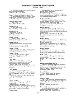 British Culture: Series Two: British Theology
                                            Author Index

   The Ritschlian theology, critical and constructive;            La congregation; ou, Une mission chez les
an exposition and an estimate.                                 Iroquois; poeme asceti-epique.
Edinburgh, T. & T. Clark. 1899                                 Paris, Chez l'auteur. 1847
                                                               en 9 chants, avec des notes critiques, historiques,
Gilbert, William S. (William Schwenck), Sir.                   anecdotiques et edifiantes, tirees, pour la plupart, des
   The Bab ballads with which are included "Songs              ouvrages des benoits pere jesuites.
of a Savoyard" with 350 illustrations by the author.
London, Macmillan and co., limited. [n.d.]                     Godfrey, John Thomas.
                                                                   The houses and haunts of Henry Kirk White.
Gilchrist, Anne B., Mrs.                                       London, Simpkin, Marshall, Hamilton, Kent & co.
   …Mary Lamb.                                                 ltd; Notthingtham, H.B. Saxton. 1908
Boston, Roberts brothers. 1883                                 with some account of the family of White, of
                                                               Nottingham and Norfolk.
Gilfillan, George.
   The bards of the Bible.                                     Godwin, Morgan.
New York, Harper & brothers. 1864                                 The negro's Indians advocate, suing for their
                                                               admission into the church: or A persuasive to the
Gilfillan, George.                                             instructing and baptizing of the negro's and Indians in
   Christianity and our era.                                   our plantations.
Edinburgh, J. Hogg. 1857                                       London, Printed for the author, by J.D. 1680
A book for the times.                                          To which is added, a brief account of religion in
                                                               Virginia.
Gilfillan, George.
   A gallery of literary portraits.                            Godwin, Morgan.
Edinburgh, W. Tait; [etc., etc.]. 1845                            Trade preferr'd before religion, and Christ made to
                                                               give place to Mammon.
Gilfillan, George.                                             London, B. Took. 1685
   George Gilfillan: letters and journals, with                represented in a sermon relating to the plantations.
memoir.                                                        First preached at Westminster-Abby and afterwards
London, Hodder and Stoughton. 1892                             in divers churches in London.
Gilfillan, George.                                             Godwin, William.
   The martyrs and heroes of the Scottish covenant.              The enquirer.
Edinburgh, Gall & Inglism. [1920?]                             London, Printed for G.G. and J. Robinson. 1797
                                                               Reflections on education, manners, and literature.
Gilfillan, George.
   A second Gallery of literary portraits.                     Gofft, Capel.
Edinburgh, J. Hogg; [etc., etc.]. 1852                            Laura: or, An anthology of sonnets, on the
2d ed.                                                         Petrarcan model.
                                                               London, R. & A. Taylor for B.R. Crosby and co.
Gillies, John.                                                 1814
   Memoirs of the life of the Reverend George                  5v.
Whitefield, M.A., late chaplain to the Right
Honourable the Countess of Huntingdon.                         Gonzalez de Mendoza, Juan, bp.
London, E. and C. Dilly; [etc., etc.]. 1772                        The history of the great and mighty kingdom of
Faithfully selected from his original papers, journals,        China and the situation thereof.
and letters.                                                   London, Printed for the Hakluyt society. 1853-1854
                                                               Ed. by Sir George T. Staunton, bart. with an
Gillow, Joseph.                                                introduction by R.H. Major.
   A literary and biographical history, or
bibliographical dictionary, of the English Catholics,          Goode, William.
from the breach with Rome, in 1534, to the present                The divine rule of faith and practice.
time.                                                          London, J. Hatchard and son. 1842
London, Burns & Oates; New York, Catholic pub.                 2v.
soc. Co. [pref. 1885-1902]
5v.                                                            Goode, William.
                                                                  Tract XC [by John Henry Newman] historically
Glascott, Cradock.                                             refuted; or, A reply to a work by the Rev. F. Oakeley,
    The best method of putting an end to the                   entitled, "The subject of Tract XC, historically
American war.                                                  examined".
London, Printed by J.W. Pasham. 1776                           London, J. Hatchard and Son. 1845
Being the substance of a sermon preached December,
1776... With an address from Henry Peckwell... to his          Goodwin, Thomas.
fellow subjects on that solemn occasion.                          An apologeticall narration, humbly submitted to
                                                               the honourable houses of Parliament.
Godard-Lange.                                                  London, Printed for R. Dawlman. 1643
                                                          28
 
