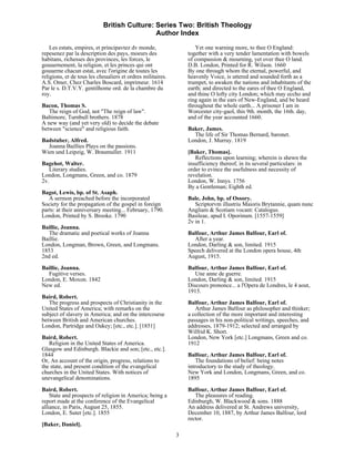 British Culture: Series Two: British Theology
                                             Author Index

    Les estats, empires, et principavtez dv monde,                  Yet one warning more, to thee O England:
repesenez par la description des pays, moeurs des                together with a very tender lamentation with bowels
habitans, richesses des provinces, les forces, le                of compassion & mourning, yet over thee O land.
gouuernement, la religion, et les princes qui ont                D.B. London, Printed for R. Wilson. 1660
gouuerne chacun estat, avec l'origine de toutes les              By one through whom the eternal, powerful, and
religions, et de tous les cheualiers et ordres militaires.       heavenly Voice, is uttered and sounded forth as a
A.S. Omer, Chez Charles Boscard, imprimeur. 1614                 trumpet, to awaken the nations and inhabitants of the
Par le s. D.T.V.Y. gentilhome ord. de la chambre du              earth; and directed to the eares of thee O England,
roy.                                                             and thine O lofty city London; which may eccho and
                                                                 ring again in the ears of New-England, and be heard
Bacon, Thomas S.                                                 throughout the whole earth... A prisoner I am in
   The reign of God, not "The reign of law".                     Worcester city-gaol, this 9th. month, the 16th. day,
Baltimore, Turnbull brothers. 1878                               and of the year accounted 1660.
A new way (and yet very old) to decide the debate
between "science" and religious faith.                           Baker, James.
                                                                   The life of Sir Thomas Bernard, baronet.
Badstuber, Alfred.                                               London, J. Murray. 1819
  Joanna Baillies Plays on the passions.
Wien und Leipzig, W. Braumuller. 1911                            [Baker, Thomas].
                                                                    Reflections upon learning; wherein is shewn the
Bagehot, Walter.                                                 insufficiency thereof, in its several particulars: in
   Literary studies.                                             order to evince the usefulness and necessity of
London, Longmans, Green, and co. 1879                            revelation.
2v.                                                              London, W. Innys. 1756
                                                                 By a Gentleman; Eighth ed.
Bagot, Lewis, bp. of St. Asaph.
   A sermon preached before the incorporated                     Bale, John, bp. of Ossory.
Society for the propagation of the gospel in foreign                Scriptorvm illustriu Maioris Brytannie, quam nunc
parts: at their anniversary meeting... February, 1790.           Angliam & Scotiam vocant: Catalogus.
London, Printed by S. Brooke. 1790                               Basileae, apud I. Oporinum. [1557-1559]
                                                                 2v in 1.
Baillie, Joanna.
   The dramatic and poetical works of Joanna                     Balfour, Arthur James Balfour, Earl of.
Baillie.                                                           After a year.
London, Longman, Brown, Green, and Longmans.                     London, Darling & son, limited. 1915
1853                                                             Speech delivered at the London opera house, 4th
2nd ed.                                                          August, 1915.
Baillie, Joanna.                                                 Balfour, Arthur James Balfour, Earl of.
  Fugitive verses.                                                  Une anne de guerre.
London, E. Moxon. 1842                                           London, Darling & son, limited. 1915
New ed.                                                          Discours prononce... a l'Opera de Londres, le 4 aout,
                                                                 1915.
Baird, Robert.
   The progress and prospects of Christianity in the             Balfour, Arthur James Balfour, Earl of.
United States of America; with remarks on the                       Arthur James Balfour as philosopher and thinker;
subject of slavery in America; and on the intercourse            a collection of the more important and interesting
between British and American churches.                           passages in his non-political writings, speeches, and
London, Partridge and Oakey; [etc., etc.]. [1851]                addresses, 1879-1912; selected and arranged by
                                                                 Wilfrid K. Short.
Baird, Robert.                                                   London, New York [etc.] Longmans, Green and co.
   Religion in the United States of America.                     1912
Glasgow and Edinburgh. Blackie and son; [etc., etc.].
1844                                                             Balfour, Arthur James Balfour, Earl of.
Or, An account of the origin, progress, relations to                 The foundations of belief: being notes
the state, and present condition of the evangelical              introductory to the study of theology.
churches in the United States. With notices of                   New York and London, Longmans, Green, and co.
unevangelical denominations.                                     1895
Baird, Robert.                                                   Balfour, Arthur James Balfour, Earl of.
    State and prospects of religion in America; being a             The pleasures of reading.
report made at the conference of the Evangelical                 Edinburgh, W. Blackwood & sons. 1888
alliance, in Paris, August 25, 1855.                             An address delivered at St. Andrews university,
London, E. Suter [etc.]. 1855                                    December 10, 1887, by Arthur James Balfour, lord
                                                                 rector.
[Baker, Daniel].
                                                             3
 