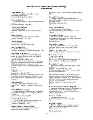 British Culture: Series Two: British Theology
                                            Author Index

Griggs, Edward H.                                              Hereford, J. Head: London, Simpkin, Marshal and co.
   The poetry and philosophy of Browning: a                    1848
handbook of eight lectures.
New York, B.W. Huebach. [1905]                                 Hare, Julius Charles.
                                                                  Charges to the clergy of the archdeaconry of
Griswold, Rufus W.                                             Lewes, delivered at the Ordinary Visitations from the
   The poets and poetry of England, in the nineteenth          year 1840 to 1854.
century.                                                       Cambridge, Macmillan. 1856
Philadelphia, Carey & Hart. 1845                               3v.
Groome, Francis Hindes.                                        [Hare, Julius Charles].
   Two Suffolk friends.                                          Guesses at truth, by two brothers.
Edinburgh and London, W. Blackwood and sons.                   London and New York, Macmillan and co. 1871
1895                                                           New ed.

Guiney, Louise I.                                              Hare, Julius Charles.
  Murrell Froude; memoranda and comments.                         The mission of the Comforter, with notes.
London, Methuen & Co. [1904]                                   Boston, Gould and Lincoln; New York, Sheldon and
                                                               company; [etc., etc.]. 1860
Guthrie, Thomas.                                               2d American ed.
  The gospel in Ezekiel.
New York, R. Carter & brothers. 1856                           Hare, Julius Charles.
                                                                  Thou shalt not bear false witness against thy
Hale, Edward Everett.                                          neighbour: a letter to the Editor of the English
  …Lights of two centuries.                                    Review.
New York & Chicago, A.S. Barnes & company. 1887                London, J.W. Parker. 1849
                                                               With a letter from Professor Maurice to the author.
Hall, Joseph, bp. of Norwich.
   A common apologie of the Church of England:                 Hare, Julius Charles.
against the vnjust challenges of the over iust sect.              The victory of faith.
commonly called Brownists.                                     London, Macmillan. 1874
London, Printed for E. Edgar. 1610                             Ed. by E.H. Plumptre, with introductory notices by
Wherein the grounds and defences, of the separation            Professor Maurice and Dean Stanley; 3d ed.
are largely discussed; occasioned by a late pamphlet
published under the name of An answer to a                     Hare, Julius Charles.
censorious epistle, which the reader shall finde in the           Vindication of Luther against his recent English
margent.                                                       assailants.
                                                               London, J.W. Parker and son. 1855
Hall, Robert, rev.                                             2d ed, reprinted and enlarged from the notes to the
   Works.                                                      Mission of the Comforter.
London, Henry G. Bohn. 1853
With a brief memoir of his life, by Dr. Gregory; and           The Harleian miscellany; or, A collection of scarce,
observations on his character as a preacher, by John           curious, and entertaining pamphlets and tracts, as
Foster. Pub. under the superintendence of Olinthus             well in manuscript as in print, found in the late Earl
Gregory; 6v.                                                   of Oxford's library; interspersed with historical,
                                                               political, and critical notes.
Hall, Samuel, Sir.                                             London, Printed for R. Dutton. 1808-1811
  A short history of the Oxford movement.                      12v.
London, New York [etc.] Longmans, Green, and co.
1906                                                           Harris Public Library, Preston (England).
                                                                  Catalogue of manuscripts, letters and books in the
Halliwell-Phillipps, James O.                                  Harris Public Library, Preston, based on the
   On the character of Sir John Falstaff, an originally        collection presented by Mr. J.H. Spencer in 1950.
exhibited by Shakespeare in the two parts of King              [Preston, Eng. ?]. 1959
Henry IV.
London, William Pickering. 1841                                Harrison, Frederic.
                                                                  Autobiographic memoirs.
Hamilton, Janet T., Mrs.                                       London, Macmillan and co. limited. 1911
   …Poems, essays, and sketches: comprising the                2v.
principal pieces from her complete works.
Glasgow, J. Maclehose. 1880                                    Harrison, Frederic.
                                                                 The creed of a layman; apologia pro fide mea.
Hampden, Rena D., bp of Hereford.                              New York, The Macmillan company; London,
   The scholastic philosophy considered in its                 Macmillan & co., ltd. 1907
relation to Christian theology.
                                                               Harrison, Frederic.
                                                          30
 
