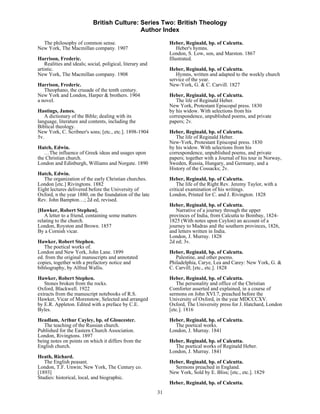 British Culture: Series Two: British Theology
                                             Author Index

  The philosophy of common sense.                                Heber, Reginald, bp. of Calcutta.
New York, The Macmillan company. 1907                                Heber's hymns.
                                                                 London, S. Low, son, and Marston. 1867
Harrison, Frederic.                                              Illustrated.
    Realities and ideals; social, poligical, literary and
artistic.                                                        Heber, Reginald, bp. of Calcutta.
New York, The Macmillan company. 1908                               Hymns, written and adapted to the weekly church
                                                                 service of the year.
Harrison, Frederic.                                              New-York, G. & C. Carvill. 1827
   Theophano, the crusade of the tenth century.
New York and London, Harper & brothers. 1904                     Heber, Reginald, bp. of Calcutta.
a novel.                                                            The life of Reginald Heber.
                                                                 New York, Protestant Episcopal press. 1830
Hastings, James.                                                 by his widow. With selections from his
   A dictionary of the Bible; dealing with its                   correspondence, unpublished poems, and private
language, literature and contents, including the                 papers; 2v.
Biblical theology.
New York, C. Scribner's sons; [etc., etc.]. 1898-1904            Heber, Reginald, bp. of Calcutta.
5v.                                                                 The life of Reginald Heber.
                                                                 New-York, Protestant Episcopal press. 1830
Hatch, Edwin.                                                    by his widow. With selections from his
   …The influence of Greek ideas and usages upon                 correspondence, unpublished poems, and private
the Christian church.                                            papers; together with a Journal of his tour in Norway,
London and Edinburgh, Williams and Norgate. 1890                 Sweden, Russia, Hungary, and Germany, and a
                                                                 History of the Cossacks; 2v.
Hatch, Edwin.
   The organization of the early Christian churches.             Heber, Reginald, bp. of Calcutta.
London [etc.] Rivingtons. 1882                                       The life of the Right Rev. Jeremy Taylor, with a
Eight lectures delivered before the University of                critical examination of his writings.
Oxford, n the year 1880, on the foundation of the late           London, Printed for C. and J. Rivington. 1828
Rev. John Bampton…; 2d ed, revised.
                                                                 Heber, Reginald, bp. of Calcutta.
[Hawker, Robert Stephen].                                           Narrative of a journey through the upper
   A letter to a friend, containing some matters                 provinces of India, from Calcutta to Bombay, 1824-
relating to the church.                                          1825 (With notes upon Ceylon) an account of a
London, Royston and Brown. 1857                                  journey to Madras and the southern provinces, 1826,
By a Cornish vicar.                                              and letters written in India.
                                                                 London, J. Murray. 1828
Hawker, Robert Stephen.                                          2d ed; 3v.
   The poetical works of.
London and New York, John Lane. 1899                             Heber, Reginald, bp. of Calcutta.
ed. from the original manuscripts and annotated                     Palestine, and other poems.
copies, together with a prefactory notice and                    Philadelphia, Carye, Lea and Carey: New York, G. &
bibliography, by Alfred Wallis.                                  C. Carvill; [etc., etc.]. 1828

Hawker, Robert Stephen.                                          Heber, Reginald, bp. of Calcutta.
   Stones broken from the rocks.                                    The personality and office of the Christian
Oxford, Blackwell. 1922                                          Comforter asserted and explained, in a course of
extracts from the manuscript notebooks of R.S.                   sermons on John XVI.7, preached before the
Hawker, Vicar of Morenstow, Selected and arranged                University of Oxford, in the year MDCCCXV.
by E.R. Appleton. Edited with a preface by C.E.                  Oxford, The University press for J. Hatchard, London
Byles.                                                           [etc.]. 1816
Headlam, Arthur Cayley, bp. of Gloucester.                       Heber, Reginald, bp. of Calcutta.
   The teaching of the Russian church.                             The poetical works.
Published for the Eastern Church Association.                    London, J. Murray. 1841
London, Rivingtons. 1897
being notes on points on which it differs from the               Heber, Reginald, bp. of Calcutta.
English church.                                                    The poetical works of Reginald Heber.
                                                                 London, J. Murray. 1841
Heath, Richard.
   The English peasant.                                          Heber, Reginald, bp. of Calcutta.
London, T.F. Unwin; New York, The Century co.                      Sermons preached in England.
[1893]                                                           New York, Sold by E. Bliss; [etc., etc.]. 1829
Studies: historical, local, and biographic.
                                                                 Heber, Reginald, bp. of Calcutta.
                                                            31
 