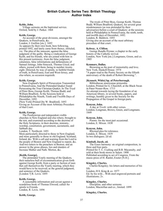 British Culture: Series Two: British Theology
                                            Author Index

                                                                  The tryals of Peter Boss, George Keith, Thomas
Keble, John.                                                   Budd, William Bradford, Quakers, for several great
  Village sermons on the baptismal service.                    misdemeanors (as was pretended by their
Oxford, Sold by J. Parker. 1868                                adversaries) before a court of Quakers: at the sessions
                                                               held at Philadelphia in Pennsylvania, the ninth, tenth,
Keith, George.                                                 and twelfth days of December, 1692.
    An account of the great divisions, amongst the             London, R. Baldwin. 1693
Quakers, in Pensilvania, &c.                                   Giving also an account of the most arbitrary
London, J. Guillim [etc.]. 1692                                procedure of that court.
As appears by their own book, here following,
printed 1692, and lately came from thence, intituled,          Kelway, A. Clifton.
viz. The plea of the innocent, against the false                  George Rundle Prynne; a chapter in the early
judgment of the guilty. Being a vindication of George          history of the Catholic revival.
Keith, and his friends, who are joined with him in             London, New York [etc.] Longmans, Green, and co.
this present testimony, from the false judgment,               1905
calumnies, false informations and defamations of
Samuel Jenings, John Simcock, Thomas Lloyd, and                Kenmare, Dallas.
others, joyned with them, being in number twenty                  Browning as the poet of immortality and love.
eight. Directed, by way of epistle, to faithful friends        New York, Haskell House. 1974
of truth, in Pensilvania, East and West-Jersey, and            "A paper read to the Poetry Society on the fiftieth
else-where, as occasion requireth.                             anniversary of the death of Robert Browning.".
Keith, George.                                                 [Kennett, White] bp. of Peterborough.
    New-England's Spirit of Persecution Transmitted               Bibliothecae americanae primordia.
to Pennsilvania, And the Pretended Quaker found                London, Printed for G. Churchill, at the Black Swan
Persecuting the True Christian-Quaker, In The Tryal            in Pater-Noster-Row. 1713
of Peter Boss, George Keith, Thomas Budd, and                  An attempt towards laying the foundation of an
William Bradford, At the Sessions held at                      American library, in several books, papers, and
Philadelphia the Nineth, Tenth and Twelfth Days of             writings, humbly given to the Society for the
December, 1692.                                                Propagation of the Gospel in foreign parts.
[New York] Printed [by W. Bradford]. 1693
Giving an Account of the most Arbitrary Procedure              Kenyon, John.
of that Court.                                                    A day at Tivoli: with other verses.
                                                               London, Longman, Brown, Green, and Longmans.
Keith, George.                                                 1849
    The Presbyterian and independent visible
churches in New-England and else-where, brought to             Kenyon, John.
the test, and examined according to the doctrine of              Poems: for the most part occasional.
the Holy Scriptures, in their doctrine, ministry,              London, E. Mixon. 1838
worship, constitution, government, sacraments, and
Sabbath day.                                                   Kenyon, John.
London, T. Northcott. 1691                                         Rhymed plea for tolerance.
More particularly directed to those in New-England,            London, E. Mixon. 1839
and more generally to those in old England, Scotland,          In two dialogues; 2d ed.
Ireland, &c. With a call and warning from the Lord to
the people of Boston and New-England to repent, &c.            Kimball, Jacob, ed.
And two letters to the preachers in Boston; and an                The Essex harmony: an original composition, in
answer to the gross abuses, lies and slanders of               three and four parts.
Increase Mather and Nath. Morton, &c.                          Printed for T. C. Cushing and B.B. Macanulty, and
                                                               sold at their book-stores in Salem. 1800
[Keith, George].                                               Published according to act of Congress. From the
   The pretended Yearly meeting of the Quakers,                music-press of H. Ranlet, Exeter [N.H.].
their nameless bull of excommunication given forth
against George Keith, from a party or faction of men           Kingsley, Charles.
that call themselves the Yearly meeting, which they                Charles Kingsley; his letters and memories of his
would have to be received, as the general judgment,            life.
and sentence of the Quakers.                                   London, H.S. King & co. 1877
[London ?] R. Levis. 1695                                      Ed. by his wife... With steel engraved portraits and
                                                               illustrations; 2v.
Keith, George.
   A seasonable information and caveat against a               Kingsley, Charles.
scandelous book of Thomas Elwood, called An                      Discipline, and other sermons.
epistle to Friends.                                            London, Macmillan and co., limited. 1899
London, R. Levis. 1694
                                                               Kingsley, Charles.
Keith, George.
                                                          37
 